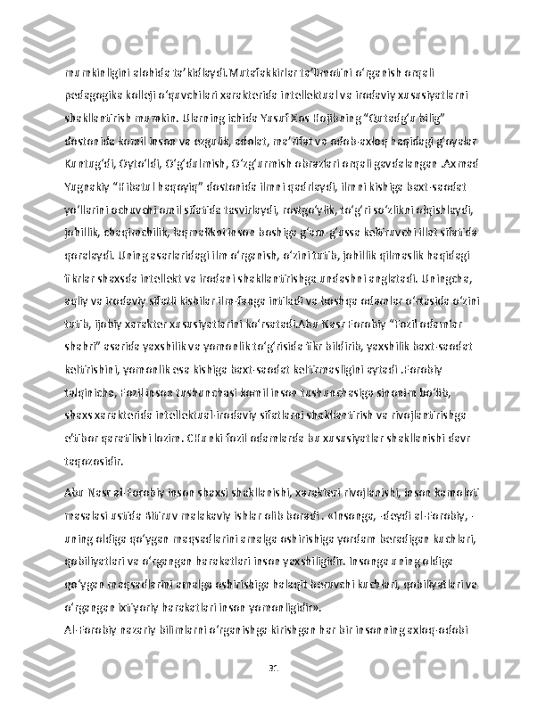 mumkinligini alohida ta’kidlaydi.Mutafakkirlar ta’limotini o‘rganish orqali 
pedagogika kolleji o‘quvchilari xarakterida intellektual va irodaviy xususiyatlarni 
shakllantirish mumkin. Ularning ichida Yusuf Xos Hojibning “Qutadg‘u bilig” 
dostonida komil inson va ezgulik, adolat, ma’rifat va odob-axloq haqidagi g‘oyalar 
Kuntug‘di, Oyto‘ldi, O‘g‘dulmish, O‘zg‘urmish obrazlari orqali gavdalangan .Axmad
Yugnakiy “Hibatul haqoyiq” dostonida ilmni qadrlaydi, ilmni kishiga baxt-saodat 
yo‘llarini ochuvchi omil sifatida tasvirlaydi, rostgo‘ylik, to‘g‘ri so‘zlikni olqishlaydi, 
johillik, chaqimchilik, laqmalikni inson boshiga g‘am-g‘ussa keltiruvchi illat sifatida 
qoralaydi. Uning asarlaridagi ilm o‘rganish, o‘zini tutib, johillik qilmaslik haqidagi 
fikrlar shaxsda intellekt va irodani shakllantirishga undashni anglatadi. Uningcha, 
aqliy va irodaviy sifatli kishilar ilm-fanga intiladi va boshqa odamlar o‘rtasida o‘zini
tutib, ijobiy xarakter xususiyatlarini ko‘rsatadi.Abu Nasr Forobiy “Fozil odamlar 
shahri” asarida yaxshilik va yomonlik to‘g‘risida fikr bildirib, yaxshilik baxt-saodat 
keltirishini, yomonlik esa kishiga baxt-saodat keltirmasligini aytadi .Forobiy 
talqinicha, Fozil inson tushunchasi komil inson tushunchasiga sinonim bo‘lib, 
shaxs xarakterida intellektual-irodaviy sifatlarni shakllantirish va rivojlantirishga 
e’tibor qaratilishi lozim. CHunki fozil odamlarda bu xususiyatlar shakllanishi davr 
taqozosidir.
Abu Nasr al-Forobiy inson shaxsi shakllanishi, xarakteri rivojlanishi, inson kamoloti
masalasi ustida Bitiruv malakaviy ishlar olib boradi . «Insonga, -deydi al-Forobiy, - 
uning oldiga qo‘ygan maqsadlarini amalga oshirishiga yordam beradigan kuchlari, 
qobiliyatlari va o‘rgangan harakatlari inson yaxshiligidir. Insonga uning oldiga 
qo‘ygan maqsadlarini amalga oshirishiga halaqit beruvchi kuchlari, qobiliyatlari va 
o‘rgangan ixtiyoriy harakatlari inson yomonligidir».
Al-Forobiy nazariy bilimlarni o‘rganishga kirishgan har bir insonning axloq-odobi 
31 