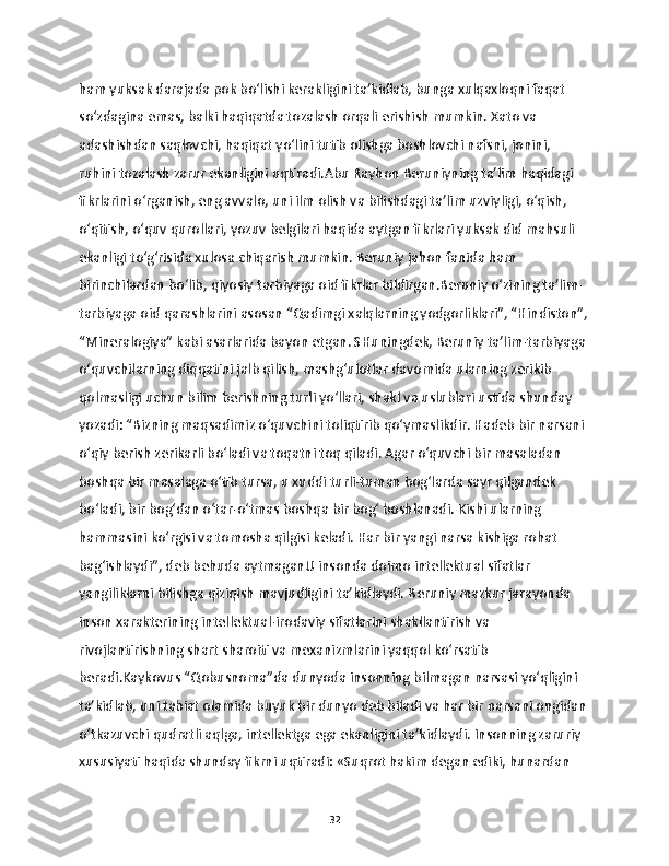 ham yuksak darajada pok bo‘lishi kerakligini ta’kidlab, bunga xulqaxloqni faqat 
so‘zdagina emas, balki haqiqatda tozalash orqali erishish mumkin. Xato va 
adashishdan saqlovchi, haqiqat yo‘lini tutib olishga boshlovchi nafsni, jonini, 
ruhini tozalash zarur ekanligini uqtiradi.Abu Rayhon Beruniyning ta’lim haqidagi 
fikrlarini o‘rganish, eng avvalo, uni ilm olish va bilishdagi ta’lim uzviyligi, o‘qish, 
o‘qitish, o‘quv qurollari, yozuv belgilari haqida aytgan fikrlari yuksak did mahsuli 
ekanligi to‘g‘risida xulosa chiqarish mumkin. Beruniy jahon fanida ham 
birinchilardan bo‘lib, qiyosiy tarbiyaga oid fikrlar bildirgan.Beruniy o‘zining ta’lim-
tarbiyaga oid qarashlarini asosan “Qadimgi xalqlarning yodgorliklari”, “Hindiston”,
“Mineralogiya” kabi asarlarida bayon etgan. SHuningdek, Beruniy ta’lim-tarbiyaga 
o‘quvchilarning diqqatini jalb qilish, mashg‘ulotlar davomida ularning zerikib 
qolmasligi uchun bilim berishning turli yo‘llari, shakl va uslublari ustida shunday 
yozadi: “Bizning maqsadimiz o‘quvchini toliqtirib qo‘ymaslikdir. Hadeb bir narsani 
o‘qiy berish zerikarli bo‘ladi va toqatni toq qiladi. Agar o‘quvchi bir masaladan 
boshqa bir masalaga o‘tib tursa, u xuddi turli-tuman bog‘larda sayr qilgandek 
bo‘ladi, bir bog‘dan o‘tar-o‘tmas boshqa bir bog‘ boshlanadi. Kishi ularning 
hammasini ko‘rgisi va tomosha qilgisi keladi. Har bir yangi narsa kishiga rohat 
bag‘ishlaydi”, deb behuda aytmaganU insonda doimo intellektual sifatlar 
yangiliklarni bilishga qiziqish mavjudligini ta’kidlaydi. Beruniy mazkur jarayonda 
inson xarakterining intellektual-irodaviy sifatlarini shakllantirish va 
rivojlantirishning shart sharoiti va mexanizmlarini yaqqol ko‘rsatib 
beradi.Kaykovus “Qobusnoma”da dunyoda insonning bilmagan narsasi yo‘qligini 
ta’kidlab, uni tabiat olamida buyuk bir dunyo deb biladi va har bir narsani ongidan 
o‘tkazuvchi qudratli aqlga, intellektga ega ekanligini ta’kidlaydi. Insonning zaruriy 
xususiyati haqida shunday fikrni uqtiradi: «Suqrot hakim degan ediki, hunardan 
32 