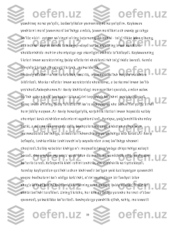 yaxshiroq narsa yo‘qdir, badxo‘ylikdan yomonroq narsa yo‘qdir». Kaykovus 
yoshlarni mard juvonmard bo‘lishga undab, juvonmardlikni uch asosiy guruhga 
bo‘lib: «biri - aytgan so‘zingni o‘zing bajarsang, ikkinchisi - to‘g‘rilikka ixlos qilsang,
uchinchisi - xayrni ko‘zda tutsang», - deydi va bu xislatning inson xarakteri 
shakllanishida muhim ahamiyatga ega ekanligini alohida ta’kidlaydi. Kaykovusning 
fikrlari inson xarakterining ijobiy sifatlarini shakllantirish to‘g‘risida boradi. Bunda 
tanqidiy fikrlash, mustaqil fikrlash, mahsuldorlik, 
irodaviy sifatlar  - o‘zini tuta bilish, botirlik, matonatli bo‘lish haqida mulohaza 
bildiriladi. Mazkur sifatlar inson xarakterida shakllansa, u barkamol inson bo‘lib 
yetishadi.Axloqshunos Ar-Roziy kishilardagi manmanlikni qoralab, undan xalos 
bo‘lish uchun ham boshqalar bilan o‘zini taqqoslab ko‘rishni maslahat beradi. 
Biroq inson o‘zining ijobiy fazilatlarini ko‘ra olmasligi va shu bois o‘zini yerga urishi
ham jiddiy nuqson. Ar-Roziy hasadgo‘ylik, serjahllik illatlari inson hayotida salbiy 
ahamiyat kasb etishidan odamlarni ogohlantiradi. Ayniqsa, yolg‘onchilik shunday 
illatki, u odamni sharmanda qilib, boshqalarning unga nisbatan nafrat bilan 
munosabatda bo‘lishiga, birodarlari ishonchining yo‘qolishiga olib keladi.Ar-Roziy 
befoyda, tushkunlikka tushiruvchi o‘y-xayollardan uzoq bo‘lishga shaxsni 
chaqiradi. Salbiy sabablar kishiga o‘z maqsadlarini ro‘yobga chiqarishiga xalaqit 
beradi. Dono odam esa vaqti-vaqti bilan dam olib, xursandchilik qilib, kayfiyatini 
ko‘tarib turadi. Xafaqonlik kishi ruhini tushirib, uni umidsizlik sari yetaklaydi. 
Bunday kayfiyatdan qutilishi uchun kishi sodir bo‘lgan yoki kutilayotgan quvonchli 
voqea-hodisalarni ko‘z oldiga keltirishi, o‘zini ovutadigan bir faoliyat bilan 
shug‘ullanishi joiz.Al-Xorazmiy kishilarning xush axloqli, ijobiy sifatlar, fazilatlar 
sohibi bo‘lishi tarafdori. Uning fikricha, har kim uz fe’liga yarasha hurmat-e’tibor 
qozonadi, yuksaklikka ko‘tariladi. Boshqalarga yaxshilik qilish, sahiy, muruvvatli 
33 