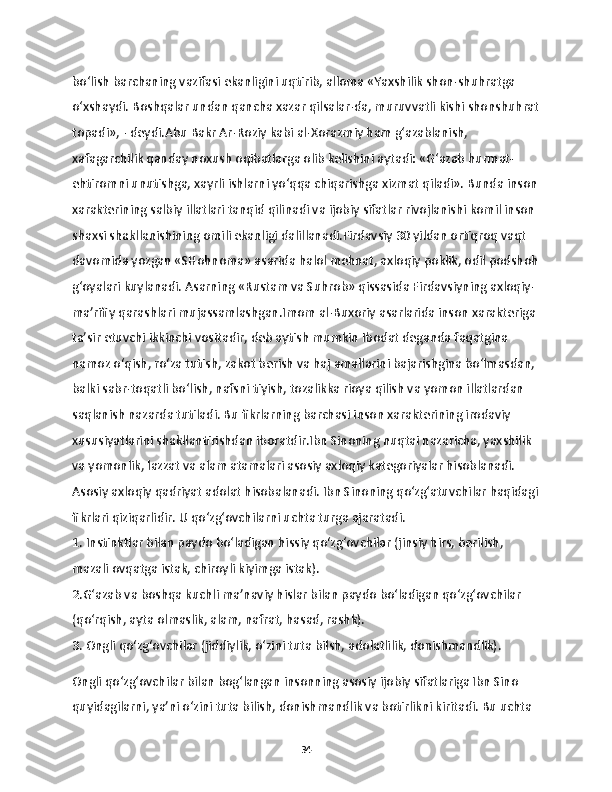 bo‘lish barchaning vazifasi ekanligini uqtirib, alloma «Yaxshilik shon-shuhratga 
o‘xshaydi. Boshqalar undan qancha xazar qilsalar-da, muruvvatli kishi shonshuhrat
topadi», - deydi.Abu Bakr Ar-Roziy kabi al-Xorazmiy ham g‘azablanish, 
xafagarchilik qanday noxush oqibatlarga olib kelishini aytadi: «G‘azab hurmat-
ehtiromni unutishga, xayrli ishlarni yo‘qqa chiqarishga xizmat qiladi». Bunda inson
xarakterining salbiy illatlari tanqid qilinadi va ijobiy sifatlar rivojlanishi komil inson 
shaxsi shakllanishining omili ekanligi dalillanadi.Firdavsiy 30 yildan ortiqroq vaqt 
davomida yozgan «SHohnoma» asarida halol mehnat, axloqiy poklik, odil podshoh
g‘oyalari kuylanadi. Asarning «Rustam va Suhrob» qissasida Firdavsiyning axloqiy-
ma’rifiy qarashlari mujassamlashgan.Imom al-Buxoriy asarlarida inson xarakteriga 
ta’sir etuvchi ikkinchi vositadir, deb aytish mumkin Ibodat deganda faqatgina 
namoz o‘qish, ro‘za tutish, zakot berish va haj amallarini bajarishgina bo‘lmasdan, 
balki sabr-toqatli bo‘lish, nafsni tiyish, tozalikka rioya qilish va yomon illatlardan 
saqlanish nazarda tutiladi. Bu fikrlarning barchasi inson xarakterining irodaviy 
xususiyatlarini shakllantirishdan iboratdir.Ibn Sinoning nuqtai nazaricha, yaxshilik 
va yomonlik, lazzat va alam atamalari asosiy axloqiy kategoriyalar hisoblanadi. 
Asosiy axloqiy qadriyat adolat hisobalanadi. Ibn Sinoning qo‘zg‘atuvchilar haqidagi
fikrlari qiziqarlidir. U qo‘zg‘ovchilarni uchta turga ajaratadi.
1. Instinktlar bilan paydo bo‘ladigan hissiy qo‘zg‘ovchilar (jinsiy hirs, berilish, 
mazali ovqatga istak, chiroyli kiyimga istak).
2.G‘azab va boshqa kuchli ma’naviy hislar bilan paydo bo‘ladigan qo‘zg‘ovchilar 
(qo‘rqish, ayta olmaslik, alam, nafrat, hasad, rashk).
3. Ongli qo‘zg‘ovchilar (jiddiylik, o‘zini tuta bilsh, adolatlilik, donishmandlik).
Ongli qo‘zg‘ovchilar bilan bog‘langan insonning asosiy ijobiy sifatlariga Ibn Sino 
quyidagilarni, ya’ni o‘zini tuta bilish, donishmandlik va botirlikni kiritadi. Bu uchta 
34 