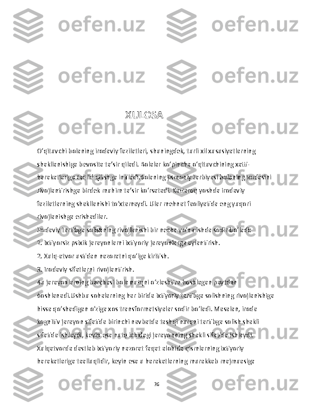                                         
                                   XULOSA  
O‘qituvchi bolaning irodaviy fazilatlari, shuningdek, turli xil xususiyatlarning 
shakllanishiga bevosita ta’sir qiladi. Bolalar ko‘pincha o‘qituvchining xatti-
harakatlariga taqlid qilishga intiladi.Bolaning jismoniy tarbiyasi bolaning irodasini 
rivojlantirishga birdek muhim ta’sir ko‘rsatadi. Kattaroq yoshda irodaviy 
fazilatlarning shakllanishi to‘xtamaydi. Ular mehnat faoliyatida eng yuqori 
rivojlanishga erishadilar.
Irodaviy tartibga solishning rivojlanishi bir necha yo‘nalishda sodir bo‘ladi:
1. Ixtiyorsiz psixik jarayonlarni ixtiyoriy jarayonlarga aylantirish.
2. Xulq-atvor ustidan nazoratni qo‘lga kiritish.
3. Irodaviy sifatlarni rivojlantirish.
Bu jarayonlarning barchasi bola nutqni o‘zlashtira boshlagan paytdan 
boshlanadi.Ushbu sohalarning har birida ixtiyoriy tartibga solishning rivojlanishiga 
hissa qo‘shadigan o‘ziga xos transformatsiyalar sodir bo‘ladi. Masalan, iroda 
kognitiv jarayon sifatida birinchi navbatda tashqi nutqni tartibga solish shakli 
sifatida ishlaydi, keyin esa nutq ichidagi jarayonning shakli sifatida ishlaydi. 
Xulqatvorda dastlab ixtiyoriy nazorat faqat alohida qismlarning ixtiyoriy 
harakatlariga taalluqlidir, keyin esa u harakatlarning murakkab majmuasiga 
36 