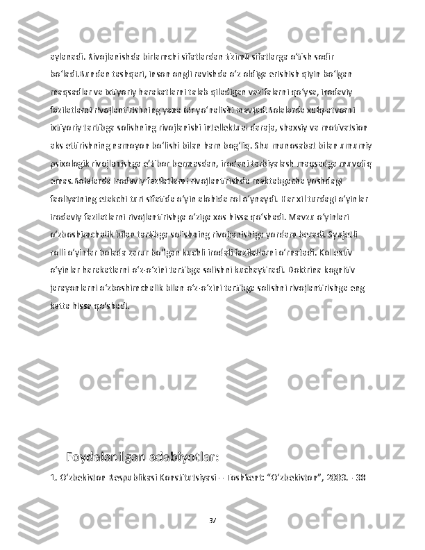 aylanadi. Rivojlanishda birlamchi sifatlardan tizimli sifatlarga o‘tish sodir 
bo‘ladi.Bundan tashqari, inson ongli ravishda o‘z oldiga erishish qiyin bo‘lgan 
maqsadlar va ixtiyoriy harakatlarni talab qiladigan vazifalarni qo‘ysa, irodaviy 
fazilatlarni rivojlantirishning yana bir yo‘nalishi mavjud.Bolalarda xulq-atvorni 
ixtiyoriy tartibga solishning rivojlanishi intellektual daraja, shaxsiy va motivatsion 
aks ettirishning namoyon bo‘lishi bilan ham bog‘liq. Shu munosabat bilan umumiy 
psixologik rivojlanishga e’tibor bermasdan, irodani tarbiyalash maqsadga muvofiq 
emas.Bolalarda irodaviy fazilatlarni rivojlantirishda maktabgacha yoshdagi 
faoliyatning etakchi turi sifatida o‘yin alohida rol o‘ynaydi. Har xil turdagi o‘yinlar 
irodaviy fazilatlarni rivojlantirishga o‘ziga xos hissa qo‘shadi. Mavzu o‘yinlari 
o‘zboshimchalik bilan tartibga solishning rivojlanishiga yordam beradi. Syujetli 
rolli o‘yinlar bolada zarur bo‘lgan kuchli irodali fazilatlarni o‘rnatadi. Kollektiv 
o‘yinlar harakatlarni o‘z-o‘zini tartibga solishni kuchaytiradi. Doktrina kognitiv 
jarayonlarni o‘zboshimchalik bilan o‘z-o‘zini tartibga solishni rivojlantirishga eng 
katta hissa qo‘shadi.
     Foydalanilgan adabiyotlar:
1. O‘zbekiston Respublikasi Konstitutsiyasi – Toshkent: “O‘zbekiston”, 2003. - 38 
37 