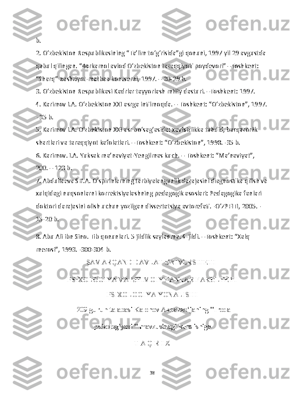 b. 
2. O‘zbekiston Respublikasining “Ta’lim to‘g‘risida”gi qonuni, 1997 yil 29 avgustda 
qabul qilingan. “Barkamol avlod O‘zbekiston taraqqiyoti poydevori” –Toshkent: 
“Sharq” nashriyot-matbaa kontserni, 1997. – 20-29 b. 
3. O‘zbekiston Respublikasi Kadrlar tayyorlash milliy dasturi. –Toshkent: 1997. 
4. Karimov I.A. O‘zbekiston XXI asrga intilmoqda. – Toshkent: “O‘zbekiston”, 1997.
- 35 b. 
5. Karimov I.A. O‘zbekiston XXI asr bo‘sag‘asida: xavfsizlikka tahdid, barqarorlik 
shartlari va taraqqiyot kafolatlari. –Toshkent: “O‘zbekiston”, 1998. -35 b. 
6. Karimov. I.A. Yuksak ma’naviyat-Yengilmas kuch. – Toshkent: “Ma’naviyat”, 
200. – 123 b. 
7. Abdullaeva SH.A. O‘spirinlarning tarbiyalanganlik darajasini diagnostika qilish va
xulqidagi nuqsonlarni korrektsiyalashning pedagogik asoslari: Pedagogika fanlari 
doktori darajasini olish uchun yozilgan dissertatsiya avtorefati. -O‘ZPFITI, 2005. -
15-20 b. 
8. Abu Ali ibn Sino. Tib qonunlari. 5 jildlik saylanma. 4-jildi. –Toshkent: “Xalq 
merosi”, 1993. -300-304 b.   
                                 SAMARQAND DAVLAT UNIVERSITETI
PSIXOLOGIYA VA IJTIMOIY FANLAR FAKULTETI
PSIXOLOGIYA YONALISHI
  209-guruh talabasi Kalonov Akbarxo‘janing "Iroda
 psixologiyasi "  mavzusidagi kurs ishiga
T A Q R I Z
38 