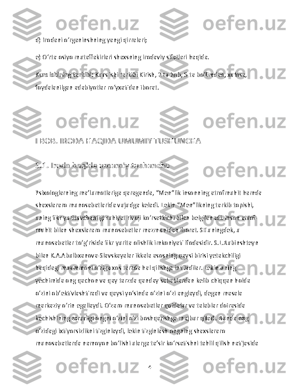 d) Irodani o‘rganinshning yangi qirralari;
e) O‘rta osiyo mutaffakirlari shaxsning irodaviy sifatlari haqida.
Kurs ishining tarkibi:  Kurs ishi tarkibi Kirish, 2 ta bob, 5 ta bo‘limdan, xulosa, 
foydalanilgan adabiyotlar ro‘yxatidan iborat. 
I BOB. IRODA HAQIDA UMUMIY TUSHUNCHA
1.1. Iroda haqida umumiy tushuncha
Psixologlarning ma’lumotlariga qaraganda, “Men”lik insonning atrofmuhit hamda 
shaxslararo munosabatlarida vujudga keladi. Lekin “Men”likning tarkib topishi, 
uning fikr yurituvchanligi ruhiyat rivoji ko‘rsatkichi bilan belgilanadi. Inson atrof-
muhit bilan shaxslararo munosabatlar mazmunidan iborat. SHuningdek, u 
munosabatlar to‘g‘risida fikr yurita olishlik imkoniyati ifodasidir. S.L.Rubinshteyn 
bilan K.A.Abulbxanova-Slavskayalar ikkala asosning qaysi birisi yetakchiligi 
haqidagi muammoni o‘ziga xos tarzda hal qilishga intiladilar. Lekin uning 
yechimida ong qachon va qay tarzda qanday sabablardan kelib chiqqan holda 
o‘zini ob’ektivlashtiradi va qaysi yo‘sinda o‘zini o‘zi anglaydi, degan masala 
markaziy o‘rin egallaydi. O‘zaro munosabatlar qoidalar va talablar doirasida 
kechishining zarurligi ongni o‘zini o‘zi boshqarishga majbur qiladi. Bunda ong 
o‘zidagi ixtiyorsizlikni tizginlaydi, lekin tizginlash ongning shaxslararo 
munosabatlarda namoyon bo‘lishi ularga ta’sir ko‘rsatishni tahlil qilish natijasida 
4 