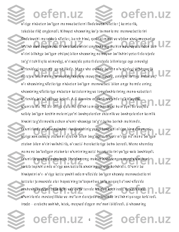 o‘ziga nisbatan bo‘lgan munosabatlarni ifodalovchi sifatlar ( kamtarlik, 
takabburlik) anglanadi. Nihoyat shaxsning ko‘p tomonlama munosabatlarini 
ifodalovchi murakkab sifatlar, burch hissi, qadr-qimmat va vijdon xissi, maqsadga 
intilish xissi anglanadi. O‘smirlarda o‘zini anglashning muhim xususiyatlaridan biri 
o‘zini bilishga bo‘lgan ehtiyoj bilan shaxsning namoyon bo‘lishini yetarli darajada 
to‘g‘ri tahlil qila olmasligi, o‘zi xaqida yetarli darajada bilimlarga ega emasligi 
o‘rtasidagi qarama- qarshilikdir. Mana shu asosda ba’zan o‘smirdagi tirishqoqlik 
darajasi bilan uning jamoadagi xaqiqiy mavqei o‘rtasida, uning o‘zo‘ziga nisbatan, 
o‘z shaxsining sifatlariga nisbatan bo‘lgan munosabati bilan unga hamda uning 
shaxsining sifatlariga nisbatan kattalarning va tengdoshlarining muno-sabatlari 
o‘rtasida ixtilof yuzaga keladi. A.G Kovolev adolatli ravishda ta’kidlaydiki, 
o‘smirlarda 2ta bir-biriga qarama-qarshi ammo har ikkisi ham ayni bir vaqtda 
salbiy bo‘lgan kechinmalarni,ya’ni boshqalardan ustunlik va boshqalardan kamlik 
hissini tug‘dirmaslik uchun o‘smir shaxsiga to‘g‘ri baho berish muhimdir. 
O‘smirlarda o‘zini anglashni rivojlanishinig yangi bosqichi o‘ziga bir na’munani, 
o‘ziga xos axloqiy etalonni ajratish bilan bog‘liqdir. O‘smir o‘ziga na’muna bo‘lgan 
etalon bilan o‘zini solishtirib, o‘z xatti-harakatlariga baho beradi. Mana shunday 
namuna bo‘ladigan etalonlar o‘smirning xatti-harakatlarini yo‘lga sola boshlaydi. 
O‘smirlik yoshida psixologik jihatdan eng muhim hisoblangan yangi xislatlarni 
tarkib topishi unda o‘ziga xos kattalik xissining yuzaga kelishidir. O‘smir bu 
hissiyotni o‘z- o‘ziga katta yoshli odam sifatida bo‘lgan shaxsiy munosabatlarni 
kattalar jamoasida ular hayotining to‘laqonli va to‘la xuquqli a’zosi sifatida 
yashashga tayyor ekanligini sub’ektiv tarzda ichidan kechiradi. Kattalik xissi 
o‘smirlarda mustaqillikka va ma’lum darajada erkinlikka intilishni yuzaga keltiradi. 
Iroda  – arabcha xohish, istak, maqsad degan ma’noni bildiradi. U shaxsning 
6 