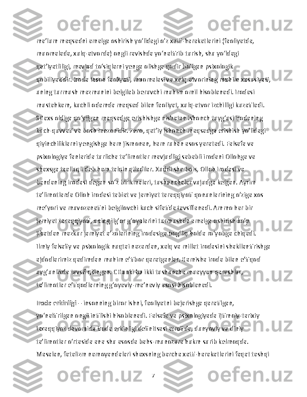 ma’lum maqsadni amalga oshirish yo‘lidagi o‘z xatti-harakatlarini (faoliyatda, 
muomalada, xulq-atvorda) ongli ravishda yo‘naltirib turish, shu yo‘ldagi 
qat’iyatliligi, mavjud to‘siqlarni yenga olishga qodir bo‘lgan psixologik 
qobiliyatidir. Iroda inson faoliyati, muomalasi va xulq-atvorining muhim xususiyati,
uning turmush mazmunini belgilab beruvchi muhim omil hisoblanadi. Irodasi 
mustahkam, kuchli odamda maqsad bilan faoliyat, xulq-atvor izchilligi kuzatiladi. 
SHaxs oldiga qo‘yilgan maqsadga erishishga nisbatan ishonch tuyg‘usi irodaning 
kuch-quvvati va bosh mezonidir. Zero, qat’iy ishonch maqsadga erishish yo‘lidagi 
qiyinchiliklarni yengishga ham jismonan, ham ruhan asos yaratadi. Falsafa va 
psixologiya fanlarida turlicha ta’limotlar mavjudligi sababli irodani Ollohga va 
shaxsga taalluqli deb ham talqin qiladilar. Xuddi shu bois, Olloh irodasi va 
bandaning irodasi degan so‘z birikmalari, tushunchalar vujudga kelgan. Ayrim 
ta’limotlarda Olloh irodasi tabiat va jamiyat taraqqiyoti qonunlarining o‘ziga xos 
me’yori va muvozanatini belgilovchi kuch sifatida tavsiflanadi. Ammo har bir 
jamiyat taraqqiyoti, uning ilg‘or g‘oyalarini turmushda amalga oshirish ko‘p 
jihatdan mazkur jamiyat a’zolarining irodasiga bog‘liq holda ro‘yobga chiqadi. 
Ilmiy falsafiy va psixologik nuqtai nazardan, xalq va millat irodasini shakllantirishga
ajdodlarimiz qadimdan muhim e’tibor qaratganlar. Hamisha iroda bilan e’tiqod 
uyg‘unlikda tavsif qilingan. CHunki bu ikki tushuncha muayyan qarashlar, 
ta’limotlar e’tiqodlarning g‘oyaviy-ma’naviy asosi hisoblanadi.
Iroda erkinligi  – insonning biror ishni, faoliyatni bajarishga qaratilgan, 
yo‘naltirilgan ongli intilishi hisoblanadi. Falsafa va psixologiyada ijtimoiy-tarixiy 
taraqqiyot davomida iroda erkinligi definitsasi atrofida, dunyoviy va diniy 
ta’limotlar o‘rtasida ana shu asosda bahs-munozara hukm surib kelmoqda. 
Masalan, fatalizm namoyandalari shaxsning barcha xatti-harakatlarini faqat tashqi 
7 