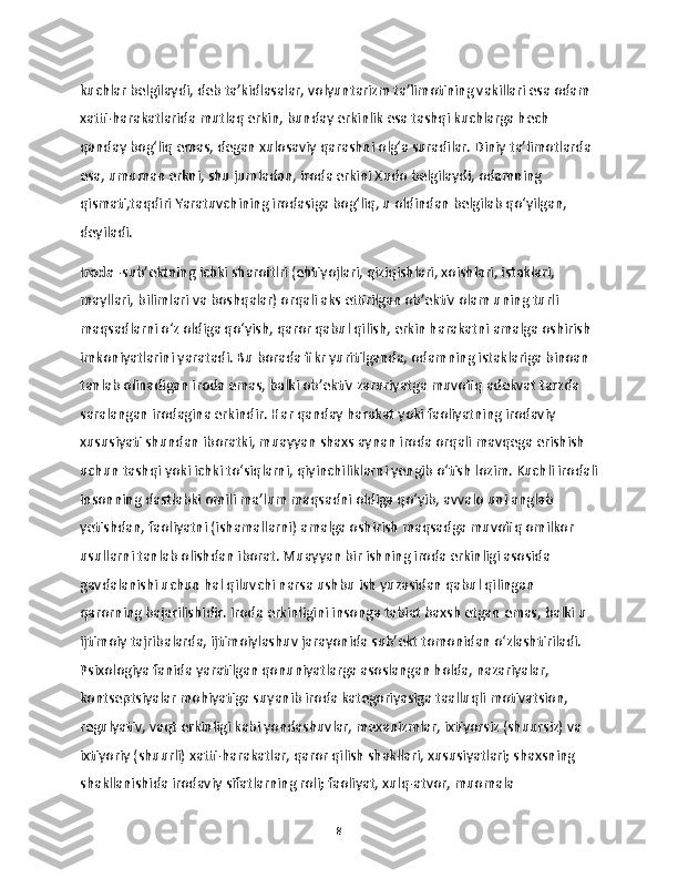 kuchlar belgilaydi, deb ta’kidlasalar, volyuntarizm ta’limotining vakillari esa odam 
xatti-harakatlarida mutlaq erkin, bunday erkinlik esa tashqi kuchlarga hech 
qanday bog‘liq emas, degan xulosaviy qarashni olg‘a suradilar. Diniy ta’limotlarda 
esa, umuman erkni, shu jumladan, iroda erkini Xudo belgilaydi, odamning 
qismati,taqdiri Yaratuvchining irodasiga bog‘liq, u oldindan belgilab qo‘yilgan, 
deyiladi. 
Iroda  -sub’ektning ichki sharoitlri (ehtiyojlari, qiziqishlari, xoishlari, istaklari, 
mayllari, bilimlari va boshqalar) orqali aks ettirilgan ob’ektiv olam uning turli 
maqsadlarni o‘z oldiga qo‘yish, qaror qabul qilish, erkin harakatni amalga oshirish 
imkoniyatlarini yaratadi. Bu borada fikr yuritilganda, odamning istaklariga binoan 
tanlab olinadigan iroda emas, balki ob’ektiv zaruriyatga muvofiq adekvat tarzda 
saralangan irodagina erkindir. Har qanday harakat yoki faoliyatning irodaviy 
xususiyati shundan iboratki, muayyan shaxs aynan iroda orqali mavqega erishish 
uchun tashqi yoki ichki to‘siqlarni, qiyinchiliklarni yengib o‘tish lozim. Kuchli irodali
insonning dastlabki omili ma’lum maqsadni oldiga qo‘yib, avvalo uni anglab 
yetishdan, faoliyatni (ishamallarni) amalga oshirish maqsadga muvofiq omilkor 
usullarni tanlab olishdan iborat. Muayyan bir ishning iroda erkinligi asosida 
gavdalanishi uchun hal qiluvchi narsa ushbu ish yuzasidan qabul qilingan 
qarorning bajarilishidir. Iroda erkinligini insonga tabiat baxsh etgan emas, balki u 
ijtimoiy tajribalarda, ijtimoiylashuv jarayonida sub’ekt tomonidan o‘zlashtiriladi. 
Psixologiya fanida yaratilgan qonuniyatlarga asoslangan holda, nazariyalar, 
kontseptsiyalar mohiyatiga suyanib iroda kategoriyasiga taalluqli motivatsion, 
regulyativ, vaqt erkinligi kabi yondashuvlar, mexanizmlar, ixtiyorsiz (shuursiz) va 
ixtiyoriy (shuurli) xatti-harakatlar, qaror qilish shakllari, xususiyatlari; shaxsning 
shakllanishida irodaviy sifatlarning roli; faoliyat, xulq-atvor, muomala 
8 