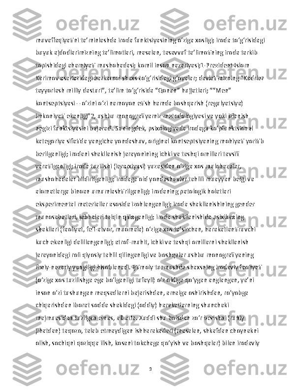 muvaffaqiyatini ta’minlashda iroda funktsiyasining o‘ziga xosligi; iroda to‘g‘risidagi
buyuk ajdodlarimizning ta’limotlari, masalan, tasavvuf ta’limotining iroda tarkib 
topishidagi ahamiyati mushohadasi; komil inson nazariyasi;1-Prezident Islom 
Karimov asarlaridagi barkamol shaxs to‘g‘risidagi g‘oyalar; davlatimizning “Kadrlar 
tayyorlash milliy dasturi”, ta’lim to‘g‘risida “Qonun” hujjatlari; ““Men” 
kontseptsiyasi – o‘zini o‘zi namoyon etish hamda boshqarish (regulyatsiya) 
imkoniyati ekanligi”2, ushbu monografiyamiz metodologiyasi va yoki izlanish 
negizi funktsiyasini bajaradi. Suningdek, psixologiyada irodaga ko‘pfunktsional 
kategoriya sifatida yangicha yondashuv, original kontseptsiyaning mohiyati yoritib
berilganligi; irodani shakllanish jarayonining ichki va tashqi omillari tavsifi 
yaratilganligi; iroda tuzilishi (ierarxiyasi) yuzasidan o‘ziga xos mulohazalar, 
mushohadalar bildirilganligi; irodaga oid yondashuvlar tahlili muayyan belgi va 
alomatlarga binoan umumlashtirilganligi; irodaning patologik holatlari 
eksperimental materiallar asosida izohlanganligi; iroda shakllanishining gender 
munosabatlari, jabhalari talqin qilinganligi; iroda shakllanishida psixikaning 
shakllari (faoliyat, fe’l-atvor, muomala) o‘ziga xos ta’sirchan, harakatlantiruvchi 
kuch ekanligi dalillanganligi; atrof-muhit, ichki va tashqi omillarni shakllanish 
jarayonidagi roli qiyosiy tahlil qilinganligi va boshqalar ushbu monografiyaning 
ilmiy-nazariy yangiligi hisoblanadi. Ijtimoiy turmushda shaxsning irodaviy faoliyati 
(o‘ziga xos tuzilishga ega bo‘lganligi tufayli) o‘z oldiga qo‘ygan anglangan, ya’ni 
inson o‘zi tushungan maqsadlarni bajarishdan, amalga oshirishdan, ro‘yobga 
chiqarishdan iborat sodda shakldagi (oddiy) harakatlarning shunchaki 
majmuasidan tuzilgan emas, albatta. Xuddi shu boisdan zo‘r berishni (ruhiy 
jihatdan) taqozo, talab etmaydigan ishharakatlari (masalan, shkafdan choynakni 
olish, sochiqni qoziqqa ilish, kosani tokchaga qo‘yish va boshqalar) bilan irodaviy 
9 