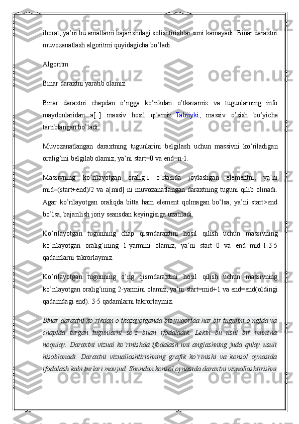 iborat, ya’ni bu amallarni bajarishdagi solishtirishlar soni kamayadi. Binar daraxtni
muvozanatlash algoritmi quyidagicha bo’ladi.
Algoritm
Binar daraxtni yaratib olamiz.
Binar   daraxtni   chapdan   o’ngga   ko’rikdan   o’tkazamiz   va   tugunlarning   info
maydonlaridan   a[..]   massiv   hosil   qilamiz.   Tabiiyki ,   massiv   o’sish   bo’yicha
tartiblangan bo’ladi.
Muvozanatlangan   daraxtning   tugunlarini   belgilash   uchun   massivni   ko’riladigan
oralig’ini belgilab olamiz, ya’ni start=0 va end=n-1.
Massivning   ko’rilayotgan   oralig’i   o’rtasida   joylashgan   elementni,   ya’ni
mid=(start+end)/2   va   a[mid]   ni   muvozanatlangan   daraxtning   tuguni   qilib   olinadi.
Agar   ko’rilayotgan   oraliqda   bitta   ham   element   qolmagan   bo’lsa,   ya’ni   start>end
bo’lsa, bajarilish joriy seansdan keyingisiga uzatiladi.
Ko’rilayotgan   tugunning   chap   qismdaraxtini   hosil   qilish   uchun   massivning
ko’rilayotgan   oralig’ining   1-yarmini   olamiz,   ya’ni   start=0   va   end=mid-1.3-5
qadamlarni takrorlaymiz.
Ko’rilayotgan   tugunning   o’ng   qismdaraxtini   hosil   qilish   uchun   massivning
ko’rilayotgan oralig’ining 2-yarmini olamiz, ya’ni start=mid+1 va end=end(oldingi
qadamdagi end). 3-5 qadamlarni takrorlaymiz.
Binar daraxtni ko’rikdan o’tkazayotganda biz yuqorida har bir tugunni o’ngida va
chapida   turgan   tugunlarni   so’z   bilan   ifodaladik.   Lekin   bu   usul   bir   muncha
noqulay.   Daraxtni   vizual   ko’rinishda   ifodalash   uni   anglashning   juda   qulay   usuli
hisoblanadi.   Daraxtni   vizuallashtirishning   grafik   ko’rinishi   va   konsol   oynasida
ifodalash kabi turlari mavjud. Shundan konsol oynasida daraxtni vizuallashtirishni 