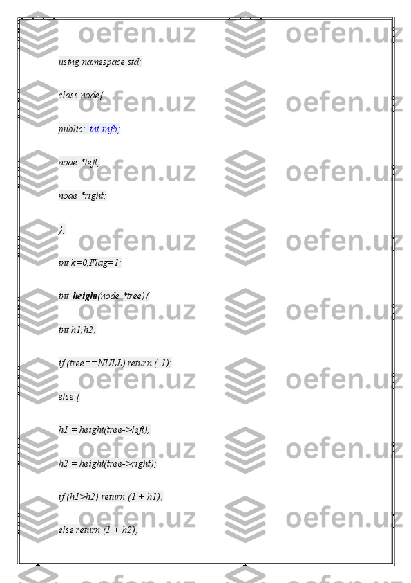 using namespace std;
class node{
public:   int info ;
node *left;
node *right;
};
int k=0,Flag=1;
int   height (node *tree){
int h1,h2;
if (tree==NULL) return (-1);
else {
h1 = height(tree->left);
h2 = height(tree->right);
if (h1>h2) return (1 + h1);
else return (1 + h2); 