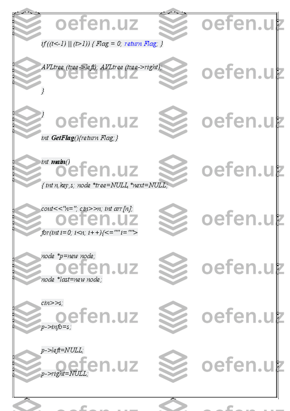 if ((t<-1) || (t>1)) { Flag = 0;   return Flag ; }
AVLtree (tree->left); AVLtree (tree->right);
}
}
int   GetFlag (){return Flag;}
int   main ()
{ int n,key,s; node *tree=NULL,*next=NULL;
cout<<"n="; cin>>n; int arr[n];
for(int i=0; i<n; i++){<="" i="">
node *p=new node;
node *last=new node;
cin>>s;
p->info=s;
p->left=NULL;
p->right=NULL; 