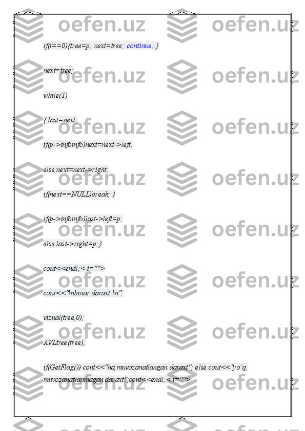 if(i==0){tree=p; next=tree;   continue ; }
next=tree;
while(1)
{ last=next;
if(p->infoinfo)next=next->left;
else next=next->right;
if(next==NULL)break; }
if(p->infoinfo)last->left=p;
else last->right=p;}
cout<<endl;< i="">
cout<<"\nbinar daraxt:\n";
vizual(tree,0);
AVLtree(tree);
if(GetFlag()) cout<<"ha,muvozanatlangan daraxt"; else cout<<"yo’q, 
muvozanatlanmagan daraxt";cout<<endl;< i=""> 