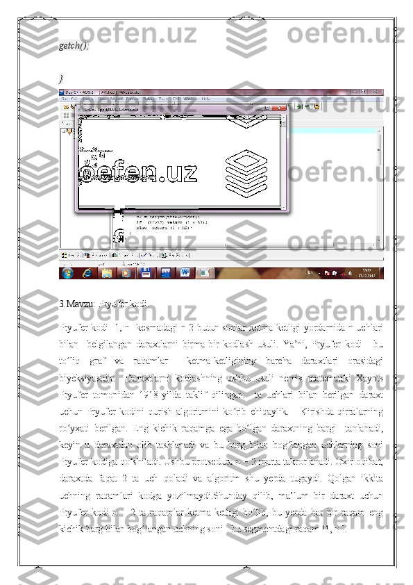 getch();
}
3.Mavzu:  Pryufer kodi.
Pryufer kodi [1, n] kesmadagi n-2 butun sonlar ketma-ketligi yordamida n uchlari
bilan     belgilangan   daraxtlarni   birma-bir   kodlash   usuli.   Ya’ni,   Pryufer   kodi   -   bu
to liq   graf   va   raqamlar     ketma-ketligining   barcha   daraxtlari   orasidagiʻ
biyeksiyasidir.     Daraxtlarni   kodlashning   ushbu   usuli   nemis   matematiki   Xaynts
Pryufer   tomonidan   1918-yilda   taklif   qilingan.     ta   uchlari   bilan   berilgan   daraxt
uchun   Pryufer   kodini   qurish   algoritmini   ko rib   chiqaylik.       Kirishda   qirralarning	
ʻ
ro yxati   berilgan.   Eng   kichik   raqamga   ega   bo lgan   daraxtning   bargi     tanlanadi,	
ʻ ʻ
keyin   u   daraxtdan   olib   tashlanadi   va   bu   barg   bilan   bog langan   uchlarning   soni	
ʻ
Pryufer kodiga qo shiladi. Ushbu protsedura n − 2 marta takrorlanadi. Oxir-oqibat,	
ʻ
daraxtda   faqat   2   ta   uch   qoladi   va   algoritm   shu   yerda   tugaydi.   Qolgan   ikkita
uchning   raqamlari   kodga   yozilmaydi.Shunday   qilib,   ma’lum   bir   daraxt   uchun
Pryufer   kodi   n   −   2   ta   raqamlar   ketma-ketligi   bo lib,   bu   yerda   har   bir   raqam   eng	
ʻ
kichik barg bilan bog langan uchning soni - bu segmentdagi raqam [1, n ].	
ʻ 