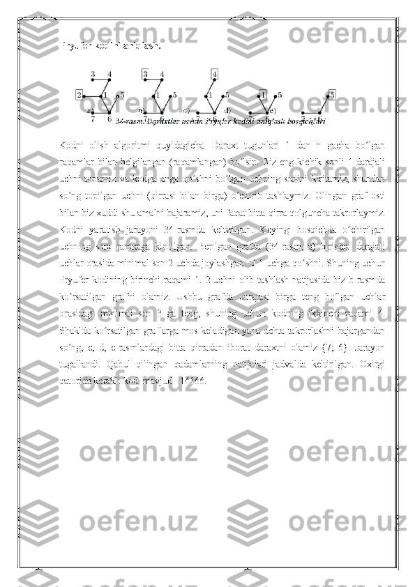 Pryufer kodini aniqlash.
Kodni   olish   algoritmi   quyidagicha.   Daraxt   tugunlari   1   dan   n   gacha   bo lganʻ
raqamlar  bilan  belgilangan   (raqamlangan)   bo lsin.   Biz  eng  kichik  sonli   1-darajali	
ʻ
uchni   topamiz   va   kodga   unga   qo shni   bo lgan   uchning   sonini   kiritamiz,   shundan	
ʻ ʻ
so ng   topilgan   uchni   (qirrasi   bilan   birga)   o chirib   tashlaymiz.   Olingan   graf   osti	
ʻ ʻ
bilan biz xuddi shu amalni bajaramiz, uni faqat bitta qirra qolguncha takrorlaymiz.
Kodni   yaratish   jarayoni   34-rasmda   keltirilgan.   Keyingi   bosqichda   o chirilgan	
ʻ
uchning   soni   ramkaga   kiritilgan.   Berilgan   grafda   (34-rasm,   a)   birinchi   darajali
uchlar orasida minimal son 2-uchda joylashgan. U 1-uchga qo shni. Shuning uchun	
ʻ
Pryufer   kodining  birinchi   raqami   1.  2-uchni   olib   tashlash   natijasida   biz   b-rasmda
ko rsatilgan   grafni   olamiz.   Ushbu   grafda   darajasi   birga   teng   bo lgan   uchlar	
ʻ ʻ
orasidagi   minimal   son   3   ga   teng,   shuning   uchun   kodning   ikkinchi   raqami   4.
Shaklda ko rsatilgan graflarga mos keladigan yana uchta takrorlashni bajargandan	
ʻ
so ng,   c,   d,   e-rasmlardagi   bitta   qirradan   iborat   daraxtni   olamiz   {7;   6}.   Jarayon	
ʻ
tugallandi.   Qabul   qilingan   qadamlarning   natijalari   jadvalda   keltirilgan.   Oxirgi
qatorida kerakli kod  mavjud - 14166. 