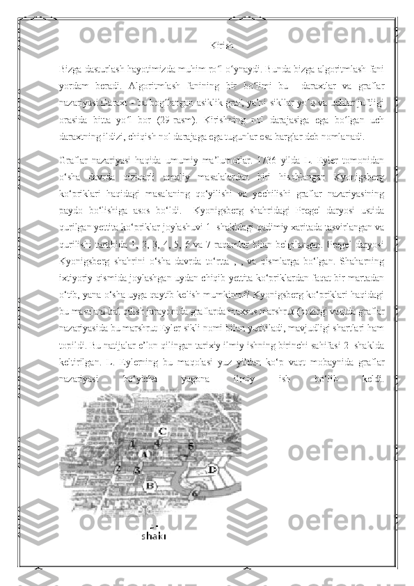 Kirish
Bizga dasturlash hayotimizda muhim ro l o ynaydi. Bunda bizga algoritmlash faniʻ ʻ
yordam   beradi.   Algoritmlash   fanining   bir   bo limi   bu     daraxtlar   va   graflar	
ʻ
nazariyasi.Daraxt - bu bog langan asiklik graf, ya’ni sikllar yo q va uchlar juftligi	
ʻ ʻ
orasida   bitta   yo l   bor   (29-rasm).   Kirishning   nol   darajasiga   ega   bo lgan   uch	
ʻ ʻ
daraxtning ildizi, chiqish nol darajaga ega tugunlar esa barglar deb nomlanadi. 
Graflar   nazariyasi   haqida   umumiy   ma’lumotlar.   1736   yilda   L.   Eyler   tomonidan
o‘sha   davrda   qiziqarli   amaliy   masalalardan   biri   hisoblangan   Kyonigsberg
ko‘priklari   haqidagi   masalaning   qo‘yilishi   va   yechilishi   graflar   nazariyasining
paydo   bo‘lishiga   asos   bo‘ldi.     Kyonigsberg   shahridagi   Pregel   daryosi   ustida
qurilgan yettita ko‘priklar joylashuvi 1- shakldagi qadimiy xaritada tasvirlangan va
qurilishi   tartibida   1,   2,  3,   4,  5,   6  va   7  raqamlar   bilan   belgilangan.   Pregel   daryosi
Kyonigsberg   shahrini   o‘sha   davrda   to‘rtta   ,   ,   va   qismlarga   bo‘lgan.   Shaharning
ixtiyoriy qismida joylashgan uydan chiqib yettita ko‘priklardan faqat bir martadan
o‘tib, yana o‘sha uyga qaytib kelish mumkinmi? Kyonigsberg ko‘priklari haqidagi
bu masalani hal qilish jarayonida graflarda maxsus marshrut (hozirgi vaqtda graflar
nazariyasida bu marshrut Eyler sikli nomi bilan yuritiladi, mavjudligi shartlari ham
topildi. Bu natijalar e’lon qilingan tarixiy ilmiy ishning birinchi sahifasi 2- shaklda
keltirilgan.   L.   Eylerning   bu   maqolasi   yuz   yildan   ko‘p   vaqt   mobaynida   graflar
nazariyasi   bo‘yicha   yagona   ilmiy   ish   bo‘lib   keldi. 