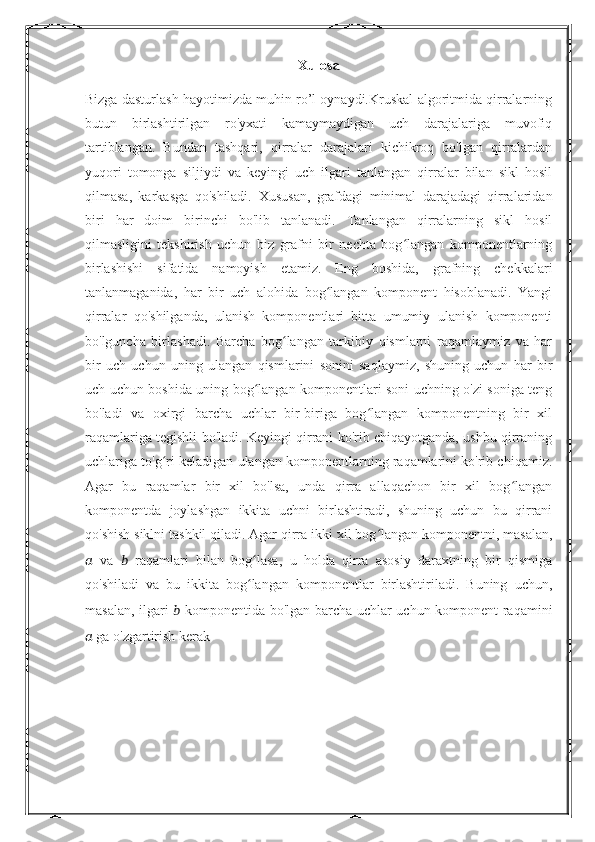 Xulosa
Bizga dasturlash hayotimizda muhin ro’l oynaydi.Kruskal algoritmida qirralarning
butun   birlashtirilgan   ro'yxati   kamaymaydigan   uch   darajalariga   muvofiq
tartiblangan.   Bundan   tashqari,   qirralar   darajalari   kichikroq   bo'lgan   qirralardan
yuqori   tomonga   siljiydi   va   keyingi   uch   ilgari   tanlangan   qirralar   bilan   sikl   hosil
qilmasa,   karkasga   qo'shiladi.   Xususan,   grafdagi   minimal   darajadagi   qirralaridan
biri   har   doim   birinchi   bo'lib   tanlanadi.   Tanlangan   qirralarning   sikl   hosil
qilmasligini   tekshirish   uchun   biz   grafni   bir   nechta   bog langan   komponentlarningʻ
birlashishi   sifatida   namoyish   etamiz.   Eng   boshida,   grafning   chekkalari
tanlanmaganida,   har   bir   uch   alohida   bog langan   komponent   hisoblanadi.   Yangi	
ʻ
qirralar   qo'shilganda,   ulanish   komponentlari   bitta   umumiy   ulanish   komponenti
bo'lguncha   birlashadi.   Barcha   bog langan   tarkibiy   qismlarni   raqamlaymiz   va   har	
ʻ
bir   uch   uchun   uning   ulangan   qismlarini   sonini   saqlaymiz,   shuning   uchun   har   bir
uch uchun boshida uning bog langan komponentlari soni uchning o'zi soniga teng	
ʻ
bo'ladi   va   oxirgi   barcha   uchlar   bir-biriga   bog langan   komponentning   bir   xil	
ʻ
raqamlariga tegishli bo'ladi. Keyingi qirrani ko'rib chiqayotganda, ushbu qirraning
uchlariga to'g ri keladigan ulangan komponentlarning raqamlarini ko'rib chiqamiz.	
ʻ
Agar   bu   raqamlar   bir   xil   bo'lsa,   unda   qirra   allaqachon   bir   xil   bog langan	
ʻ
komponentda   joylashgan   ikkita   uchni   birlashtiradi,   shuning   uchun   bu   qirrani
qo'shish siklni tashkil qiladi. Agar qirra ikki xil bog langan komponentni, masalan,	
ʻ
??????   va   ??????   raqamlari   bilan   bog lasa,   u   holda   qirra   asosiy   daraxtning   bir   qismiga	
ʻ
qo'shiladi   va   bu   ikkita   bog langan   komponentlar   birlashtiriladi.   Buning   uchun,
ʻ
masalan, ilgari   ??????   komponentida bo'lgan barcha uchlar uchun komponent raqamini
??????  ga o'zgartirish kerak 