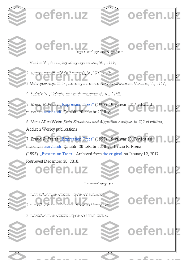 Foydalanilgan adabyotlar
1.Varden V., Probujdayushayasya nauka, M., 1959;
2.Istoriya matematiki (v 3 tomax), M, 1970—72;
3.Matviyevskaya G. P., Ucheniye o chisle na srednevekovom Vostoke, T., 1967;
4.Burbaki N., Ocherki po istorii matematiki, M., 1963.
5.   Bruno R. Preiss.   „Expression Trees“   (1998). 19-yanvar 2017-yilda asl 
nusxadan   arxivlandi . Qaraldi:   20-dekabr 2010-yil.
6.   Mark Allen Weiss, Data Structures and Algorithm Analysis in C,2nd edition ,   
Addison Wesley publications
7.   Bruno R. Preiss.   „Expression Trees“   (1998). 19-yanvar 2017-yilda asl 
nusxadan   arxivlandi . Qaraldi:   20-dekabr 2010-yil.   Bruno R. Preiss 
(1998).   „Expression Trees“ . Archived from   the original   on January 19, 2017 . 
Retrieved   December 20,   2010 .
Internet saytlar
1.httpps://uz.m.wikipedia.org/wiki/Daraxtlar
2.https://uz.zahn-info-portal.de/wiki/Binary_tree
2.https://uz.m.wikipedia.org/wiki/Binar_daraxti 