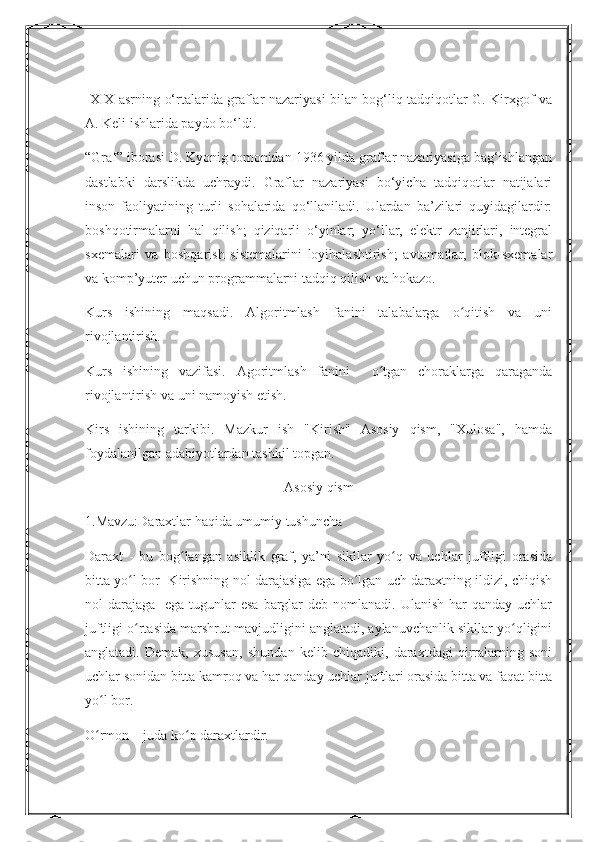   XIX asrning o‘rtalarida graflar nazariyasi bilan bog‘liq tadqiqotlar G. Kirxgof va
A. Keli ishlarida paydo bo‘ldi.
“Graf” iborasi D. Kyonig tomonidan 1936 yilda graflar nazariyasiga bag‘ishlangan
dastlabki   darslikda   uchraydi.   Graflar   nazariyasi   bo‘yicha   tadqiqotlar   natijalari
inson   faoliyatining   turli   sohalarida   qo‘llaniladi.   Ulardan   ba’zilari   quyidagilardir:
boshqotirmalarni   hal   qilish;   qiziqarli   o‘yinlar;   yo‘llar,   elektr   zanjirlari,   integral
sxemalari   va   boshqarish   sistemalarini   loyihalashtirish;   avtomatlar,   blok-sxemalar
va komp’yuter uchun programmalarni tadqiq qilish va hokazo.
Kurs   ishining   maqsadi.   Algoritmlash   fanini   talabalarga   o qitish   va   uniʻ
rivojlantirish.
Kurs   ishining   vazifasi.   Agoritmlash   fanini     o tgan   choraklarga   qaraganda	
ʻ
rivojlantirish va uni namoyish etish.
Kirs   ishining   tarkibi.   Mazkur   ish   "Kirish"   Asosiy   qism,   "Xulosa",   hamda
foydalanilgan adabiyotlardan tashkil topgan.
Asosiy qism
1.Mavzu:Daraxtlar haqida umumiy tushuncha
Daraxt   -   bu   bog langan   asiklik   graf,   ya’ni   sikllar   yo q   va   uchlar   juftligi   orasida	
ʻ ʻ
bitta yo l bor   Kirishning nol darajasiga ega bo lgan uch daraxtning ildizi, chiqish	
ʻ ʻ
nol  darajaga    ega tugunlar  esa  barglar  deb nomlanadi. Ulanish  har  qanday uchlar
juftligi o rtasida marshrut mavjudligini anglatadi, aylanuvchanlik sikllar yo qligini
ʻ ʻ
anglatadi.   Demak,   xususan,   shundan   kelib   chiqadiki,   daraxtdagi   qirralarning   soni
uchlar sonidan bitta kamroq va har qanday uchlar juftlari orasida bitta va faqat bitta
yo l bor.	
ʻ
O rmon – juda ko p daraxtlardir.
ʻ ʻ 