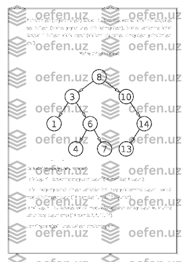 Yo naltirilgan (oriyentirlangan) daraxt - bu faqat bitta vertikal kirish nol darajasigaʻ
ega   bo lgan   (boshqa   yoylar   unga   olib   kelmaydigan),   boshqa   uchlarning   kirish	
ʻ
darajasi   1   bo lgan   siklik   orgraf   (sikllarni   o z   ichiga   olmaydigan   yo naltirilgan	
ʻ ʻ ʻ
graf).
Yo naltirilgan daraxt	
ʻ
Daraxtning asosiy tushunchalari
Ildiz tuguni  - daraxtning eng yuqori tuguni (18-rasmdagi 8-tugun ).
Ildiz   – ixtiyoriy tanlab olingan uchlardan biri. Barg yoki terminal tuguni – avlodi
mavjud bo lmagan tugun (18-rasmdagi 1, 4, 7, 13 tugunlari).	
ʻ
Ichki   tugun   -   bu   daraxtga   avlodi   mavjud   bo lgan   har   qanday   tugun   va   shuning	
ʻ
uchun barg  tuguni emas (18-rasmda 3, 6, 10, 14).
Uchning darajasi  - unga tushgan qirralarning soni. 