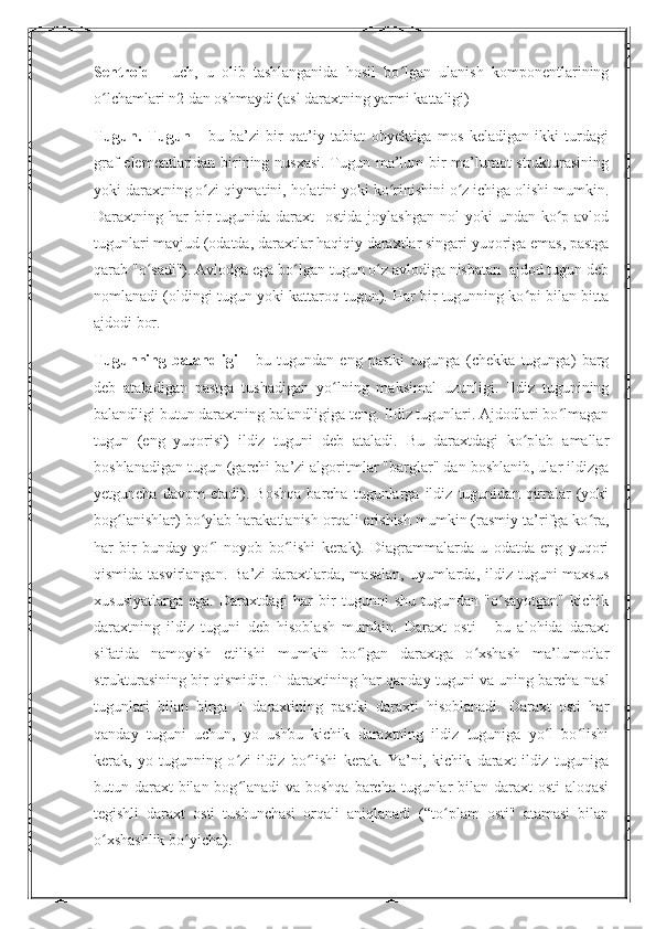 Sentroid   -   uch,   u   olib   tashlanganida   hosil   bo lgan   ulanish   komponentlariningʻ
o lchamlari n2 dan oshmaydi (asl daraxtning yarmi kattaligi)	
ʻ
Tugun.   Tugun   -   bu   ba’zi   bir   qat’iy   tabiat   obyektiga   mos   keladigan   ikki   turdagi
graf elementlaridan birining nusxasi. Tugun ma’lum bir ma’lumot strukturasining
yoki daraxtning o zi qiymatini, holatini yoki ko rinishini o z ichiga olishi mumkin.	
ʻ ʻ ʻ
Daraxtning har  bir  tugunida  daraxt     ostida  joylashgan  nol  yoki   undan ko p avlod	
ʻ
tugunlari mavjud (odatda, daraxtlar haqiqiy daraxtlar singari yuqoriga emas, pastga
qarab "o sadi"). Avlodga ega bo lgan tugun o z avlodiga nisbatan  ajdod tugun deb	
ʻ ʻ ʻ
nomlanadi (oldingi tugun yoki kattaroq tugun). Har bir tugunning ko pi bilan bitta	
ʻ
ajdodi bor. 
Tugunning   balandligi   -   bu   tugundan   eng   pastki   tugunga   (chekka   tugunga)   barg
deb   ataladigan   pastga   tushadigan   yo lning   maksimal   uzunligi.   Ildiz   tugunining	
ʻ
balandligi butun daraxtning balandligiga teng. Ildiz tugunlari. Ajdodlari bo lmagan	
ʻ
tugun   (eng   yuqorisi)   ildiz   tuguni   deb   ataladi.   Bu   daraxtdagi   ko plab   amallar	
ʻ
boshlanadigan tugun (garchi ba’zi algoritmlar "barglar" dan boshlanib, ular ildizga
yetguncha   davom   etadi).   Boshqa   barcha   tugunlarga   ildiz   tugunidan   qirralar   (yoki
bog lanishlar) bo ylab harakatlanish orqali erishish mumkin (rasmiy ta’rifga ko ra,	
ʻ ʻ ʻ
har   bir   bunday   yo l   noyob   bo lishi   kerak).   Diagrammalarda   u   odatda   eng   yuqori	
ʻ ʻ
qismida tasvirlangan.  Ba’zi  daraxtlarda, masalan,  uyumlarda, ildiz tuguni  maxsus
xususiyatlarga   ega.   Daraxtdagi   har   bir   tugunni   shu   tugundan   "o sayotgan"   kichik	
ʻ
daraxtning   ildiz   tuguni   deb   hisoblash   mumkin.   Daraxt   osti   -   bu   alohida   daraxt
sifatida   namoyish   etilishi   mumkin   bo lgan   daraxtga   o xshash   ma’lumotlar	
ʻ ʻ
strukturasining bir qismidir. T daraxtining har qanday tuguni va uning barcha nasl
tugunlari   bilan   birga   T   daraxtining   pastki   daraxti   hisoblanadi.   Daraxt   osti   har
qanday   tuguni   uchun,   yo   ushbu   kichik   daraxtning   ildiz   tuguniga   yo l   bo lishi	
ʻ ʻ
kerak,   yo   tugunning   o zi   ildiz   bo lishi   kerak.   Ya’ni,   kichik   daraxt   ildiz   tuguniga	
ʻ ʻ
butun daraxt  bilan bog lanadi va boshqa barcha tugunlar  bilan daraxt  osti aloqasi
ʻ
tegishli   daraxt   osti   tushunchasi   orqali   aniqlanadi   (“to plam   osti"   atamasi   bilan	
ʻ
o xshashlik bo yicha).	
ʻ ʻ 