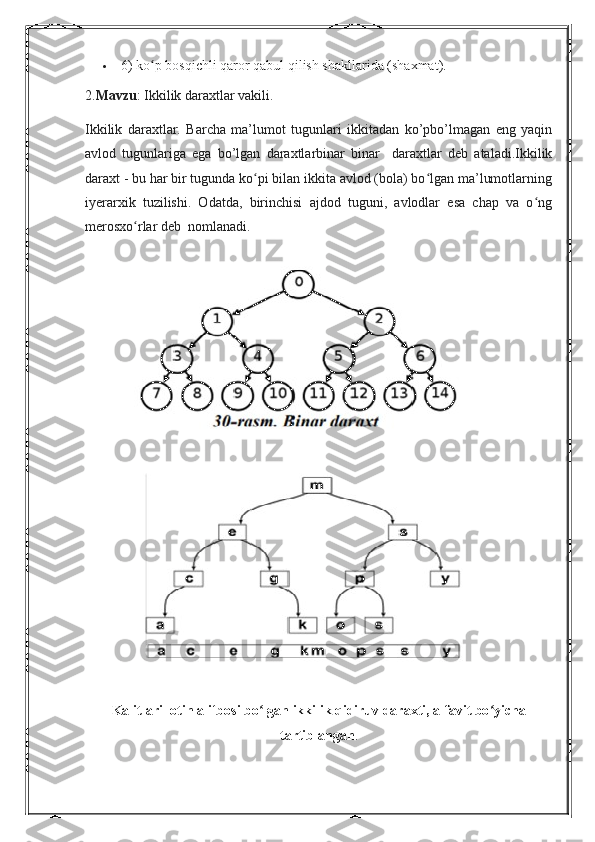  6) ko p bosqichli qaror qabul qilish shakllarida (shaxmat).ʻ
2. Mavzu : Ikkilik daraxtlar vakili.
Ikkilik   daraxtlar.   Barcha   ma’lumot   tugunlari   ikkitadan   ko’pbo’lmagan   eng   yaqin
avlod   tugunlariga   ega   bo’lgan   daraxtlarbinar   binar     daraxtlar   deb   ataladi.Ikkilik
daraxt - bu har bir tugunda ko pi bilan ikkita avlod (bola) bo lgan ma’lumotlarning	
ʻ ʻ
iyerarxik   tuzilishi.   Odatda,   birinchisi   ajdod   tuguni,   avlodlar   esa   chap   va   o ng	
ʻ
merosxo rlar deb  nomlanadi. 	
ʻ
Kalitlari lotin alifbosi bo lgan ikkilik qidiruv daraxti, alfavit bo yicha	
ʻ ʻ
tartiblangan .  