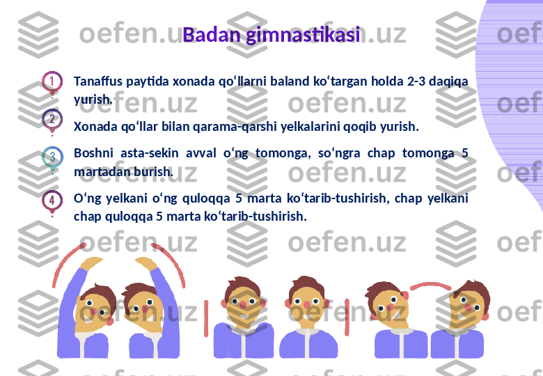 Badan gimnastikasi
Tanaffus paytida xonada qo‘llarni baland ko‘targan holda 2-3 daqiqa 
yurish.
Xonada qo‘llar bilan qarama-qarshi yelkalarini qoqib yurish.
Boshni  asta-sekin  avval  o‘ng  tomonga,  so‘ngra  chap  tomonga  5 
martadan burish.
O‘ng  yelkani  o‘ng  quloqqa  5  marta  ko‘tarib-tushirish,  chap  yelkani 
chap quloqqa 5 marta ko‘tarib-tushirish. 