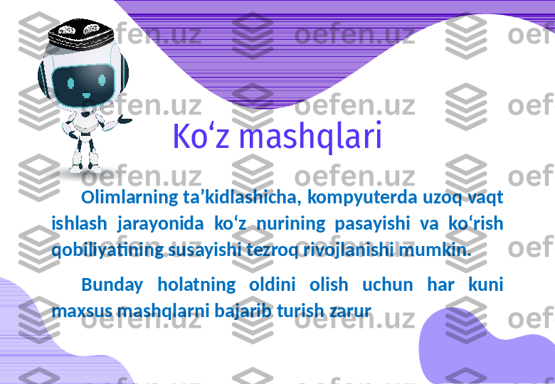 Olimlarning ta’kidlashicha, kompyuterda uzoq vaqt 
ishlash  jarayonida  ko‘z  nurining  pasayishi  va  ko‘rish 
qobiliyatining susayishi tezroq rivojlanishi mumkin.
Bunday  holatning  oldini  olish  uchun  har  kuni 
maxsus mashqlarni bajarib turish zarur Ko‘z mashqlari 