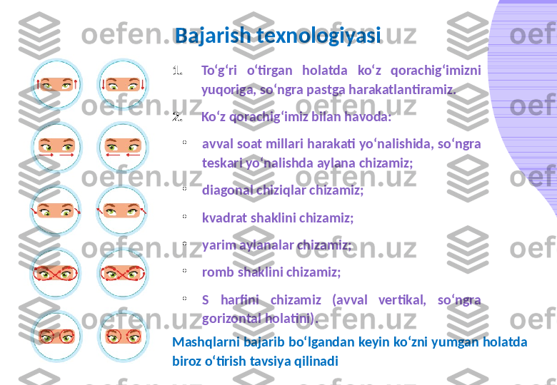 Bajarish texnologiyasi
1. To‘g‘ri  o‘tirgan  holatda  ko‘z  qorachig‘imizni 
yuqoriga, so‘ngra pastga harakatlantiramiz.
2. Ko‘z qorachig‘imiz bilan havoda:
•
avval soat millari harakati yo‘nalishida, so‘ngra 
teskari yo‘nalishda aylana chizamiz;
•
diagonal chiziqlar chizamiz;
•
kvadrat shaklini chizamiz;
•
yarim aylanalar chizamiz;
•
romb shaklini chizamiz;
•
S  harfini  chizamiz  (avval  vertikal,  so‘ngra 
gorizontal holatini).
Mashqlarni bajarib bo‘lgandan keyin ko‘zni yumgan holatda 
biroz o‘tirish tavsiya qilinadi 