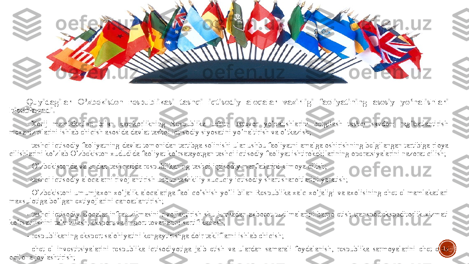 Quyidagilar  O ’ zbekiston  respublikasi  tashqi  iqtisodiy  aloqalar  vazirligi  faoliyatining  asosiy  yo ‘ nalishlari 
hisoblanadi .
-- Xorij 	mamlakatlari	 	bilan	 	xamkorlikning	 	Respublika	 	uchun	 	ustuvor	 	yo ’ nalishlarini	 	belgilash	 	tashqi	 	savdoni	 	rag ’ batlantirish	 
mexanizmlarini	
 ishlab	 chiqish	 asosida	 davlat	 tashqi	 iqtisodiy	 siyosatini	 yo ’ naltirish	 va	 o ’ tkazish ;
--tashqi	
 iqtisodiy	 faoliyatning	 davlat	 tomonidan	 tartibga	 solinishi	 ular	 ushbu	 faoliyatni	 amalga	 oshirishning	 belgilangan	 tartibiga	 rioya	 
qilishlarini	
 ko’zlab	 O’zbekiston	 xududida	 faoliyat	 ko’rsatayotgan	 tashqi	 iqtisodiy	 faoliyat	 ishtirokchilarining	 operatsiyalarini	 nazorat	 qilish;
--O’zbekistonda	
 va	 undan	 tashqarida	 respublikaning	 tashqi	 iqtisodiy	 manfatlarini	 ximoya	 qilish;
--tashqi	
 iqtisodiy	 aloqalarni	 rivojlantirish	 uchun	 tashkiliy	 xuquqiy	 iqtisodiy	 shart	 sharoitlarini	 yaratish;
--O’zbekistoni	
 umumjaxon	 xo’jalik	 aloqalariga	 faol	 qo’shish	 yo’li	 bilan	 Respublika	 xalq	 xo’jaligi	 va	 axolisining	 chet	 el	 mamlakatlari	 
maxsulotiga	
 bo’lgan	 extiyojlarini	 qanoatlantirish;
--tashqi	
 iqtisodiy	 aloqalar	 infratuzilmasini	 rivojlantirish	 shu	 jumladan	 axborot	 tuzilmalarini	 barpo	 etish	 transportekspeditorlik	 xizmati	 
ko’rsatilishini	
 ta’minlash,	 eksport	 va	 import	 tovarlarini	 sertifikatlash;
--respublikaning	
 ekspert	 salohiyatini	 kengaytirishga	 doir	 takliflarni	 ishlab	 chiqish;
--chet	
 el	 investitsiyalarini	 respublika	 iqtisodiyotiga	 jalb	 etish	 va	 ulardan	 samarali	 foydalanish,	 respublika	 sarmoyalarini	 chet	 elda	 
oqilona	
 joylashtirish; 