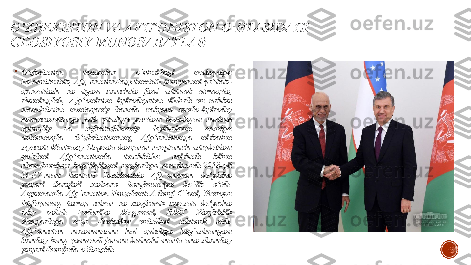 O’ZBEKISTON VA AFG ’ ONISTON O ’ RTASIDAGI 
GEOSIYOSIY MUNOSABATLAR

O‘zbekiston  tomonlar  o‘rtasidagi  muloqotga 
ko‘maklashib, Afg‘onistondagi tinchlik jarayonini qo‘llab-
quvvatlash  va  ilgari  surishda  faol  ishtirok  etmoqda, 
shuningdek,  Afg‘oniston  iqtisodiyotini  tiklash  va  ushbu 
mamlakatni  mintaqaviy  hamda  xalqaro  savdo-iqtisodiy 
munosabatlarga  jalb  qilishga  yordam  beradigan  muhim 
iqtisodiy  va  infratuzilmaviy  loyihalarni  amalga 
oshirmoqda.  O‘zbekistonning  Afg‘onistonga  nisbatan 
siyosati Markaziy Osiyoda barqaror rivojlanish istiqbollari 
qo‘shni  Afg‘onistonda  tinchlikka  erishish  bilan 
chambarchas  bog‘liqligini  anglashga  asoslanadi.2018-yil 
26-27-mart  kunlari  Toshkentda  Afg‘oniston  bo‘yicha 
yuqori  darajali  xalqaro  konferensiya  bo‘lib  o‘tdi. 
Anjumanda  Afg‘oniston  Prezidenti  Ashraf  G‘ani,  Yevropa 
Ittifoqining  tashqi  ishlar  va  xavfsizlik  siyosati  bo‘yicha 
Oliy  vakili  Federika  Mogerini,  BMT  Xavfsizlik 
Kengashiga  a’zo  davlatlar  vakillari  ishtirok  etdi. 
Afg‘oniston  muammosini  hal  qilishga  bag‘ishlangan 
bunday  keng  qamrovli  forum  birinchi  marta  ana  shunday 
yuqori darajada o‘tkazildi. 