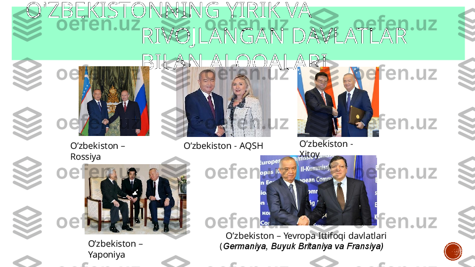 O'ZBEKISTONNING   YIRIK  VA  
RIVOJLANGAN   DAVLATLAR   
BILAN   ALOQALARI
O’zbekiston   –  
Rossiya O’zbekiston   -   AQSH O’zbekiston   -  
Xitoy
O’zbekiston   –  
Yaponiya O’zbekiston   –   Yevropa   Ittifoqi   davlatlari   
( Germaniya,   Buyuk   Britaniya   va   Fransiya)   