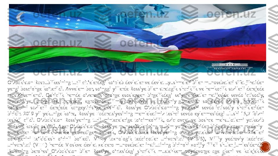 O‘zbekiston Respublikasining	 turli	 qit’alardagi	 ko‘plab	 davlatlar	 va	 davlat	 uyushmalari	 bilan	 munosabatlari	 sifat	 jihatidan	 
yangi	
 bosqichga	 ko‘tarildi.   Avvalam	 bor,	 so‘nggi	 yillarda Rossiya bilan	 strategik	 sheriklik	 va	 hamkorlik	 sezilarli	 darajada	 
mustahkamlandi.	
 Ochiqlik	 hamda	 o‘zaro	 ishonchga	 asoslangan	 birgalikdagi	 sa’y-harakatlar	 natijasida	 savdo-iqtisodiy,	 
investitsiya,	
 	energetika,	 	transport,	 	agrosanoat,	 	ilmiy-texnikaviy	 	va	 	madaniy-gumanitar	 	sohalarda	 	o‘zaro	 	hamkorlik	 
ko‘lamini	
 sezilarli	 darajada	 kengaytirishga	 erishildi.   Rossiya	 O‘zbekistonning	 yetakchi	 savdo-iqtisodiy	 sheriklaridan	 
biridir.	
 2019-yil	 yakuniga	 ko‘ra,	 Rossiya	 Federatsiyasining	 mamlakatimiz	 tashqi	 savdo	 aylanmasidagi	 ulushi	 15,7	 foizni	 
tashkil	
 qildi.	 O‘zbekiston	 Rossiyaning	 turli	 mintaqalariga	 to‘qimachilik,	 oziq-ovqat	 va	 boshqa	 mahsulotlarni	 yetkazib	 
berishni	
 keskin	 oshirdi.   Agar	 O‘zbekiston	 – Rossiya	 munosabatlarining	 muhim	 yo‘nalishlaridan	 biriga	 aylangan	 madaniy-
gumanitar	
 hamkorlik	 haqida	 gapiradigan	 bo‘lsak,	 O‘zbekistonda	 Rossiyaning	 o‘nlab	 yetakchi	 universitetlari	 filiallari	 
ochilganini	
 	ta’kidlash	 	o‘rinli	 	bo‘ladi.	 	Milliy	 	texnologik	 	tadqiqotlar	 	universiteti	 	(MISiS),	 	Milliy	 	yadroviy	 	tadqiqot	 
universiteti	
 (MIFI)	 hamda	 Moskva	 davlat	 xalqaro	 munosabatlar	 institutining	 birinchi	 xorijiy	 filiali	 shular	 jumlasidandir.	 
Bularning	
 barchasi	 O‘zbekiston	 bilan	 Rossiya	 o‘rtasidagi	 sheriklik	 mustahkam	 poydevorga	 ega	 ekani	 va	 kelajakka	 
yo‘naltirilganidan	
 dalolat	 beradi 