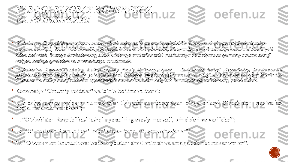 TASHQI SIYOSAT KONSEPSIYA 
VA PRINSIPLARI

O’zbekiston Respublikasi xalqaro munosabatlarning to’la xuquqli subektidir. Uning tashqi siyosati davlatlarning 
suveren tengligi,  kuch ishlatmaslik yoki kuch bilan taxdid qilmaslik, chegaralarning daxlsizligi nizolarni tinch yo’l 
bilan xal etish, boshqa davlatlarning ichki ishlariga aralashmaslik qoidalariga va xalqaro xuquqning umum etirof 
etilgan boshqa qoidalari va normalariga asoslanadi.

O‘zbekiston  Respublikasining  tashqi  siyosiy  faoliyati  konsepsiyasi  –  davlatimiz  tashqi  siyosatining  fundamental 
prinsiplari  va  strategik  ustuvor  yo‘nalishlarini,  xalqaro  maydondagi  maqsad  va  vazifalarini,  o‘rta  va  uzoq  istiqbolda 
O‘zbekiston milliy manfaatlarini ilgari surish mexanizmlarini belgilab beradigan qarashlarning yaxlit tizimi.

Konsepsiya	
 “Umumiy	 qoidalar”	 va	 to‘rtta	 bo‘limdan	 iborat:

I. “Hozirgi	
 	zamon	 	xalqaro	 	munosabatlar	 	tizimida	 	yuz	 	berayotgan	 	o‘zgarishlarni	 	O‘zbekiston	 	manfaatlari	 
nuqtai	
 nazaridan	 baholash”;

II. “O‘zbekiston
 Respublikasi	 tashqi	 siyosatining	 asosiy	 maqsadi,	 prinsiplari	 va	 vazifalari”;

III. “O‘zbekiston	
 Respublikasi	 tashqi	 siyosatining	 ustuvor	 yo‘nalishlari”

IV. “O‘zbekiston	
 Respublikasi	 tashqi	 siyosatini	 shakllantirish	 va	 amalga	 oshirish	 mexanizmlari”.
  