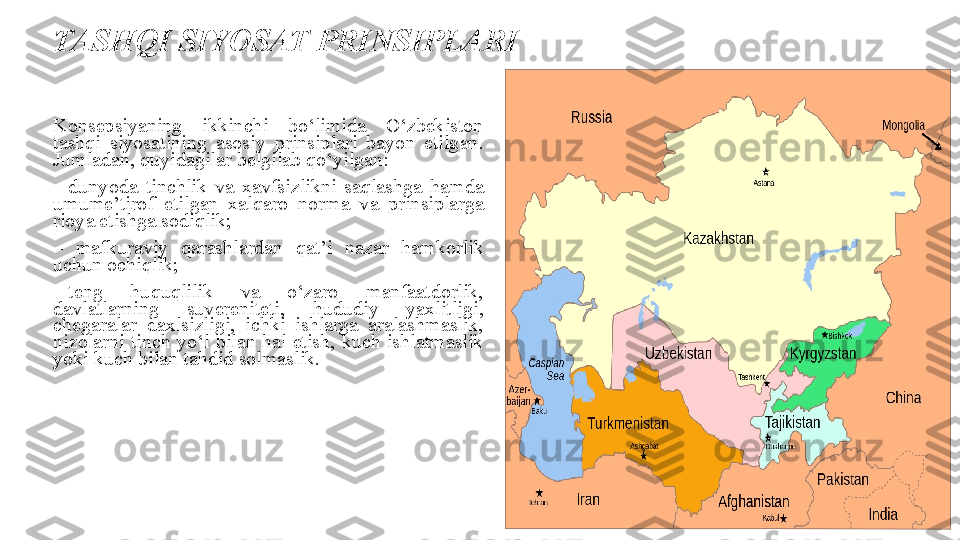 TASHQI SIYOSAT PRINSIPLARI
Konsepsiyaning 	ikkinchi	 	bo‘limida	 	O‘zbekiston	 
tashqi	
 siyosatining	 asosiy	 prinsiplari	 bayon	 etilgan.	 
Jumladan,	
 quyidagilar	 belgilab	 qo‘yilgan:
–  dunyoda	
 tinchlik	 va	 xavfsizlikni	 saqlashga	 hamda	 
umume’tirof	
 etilgan	 xalqaro	 norma	 va	 prinsiplarga	 
rioya	
 etishga	 sodiqlik;
–	
  mafkuraviy	 	qarashlardan	 	qat’i	 	nazar	 	hamkorlik	 
uchun	
 ochiqlik;
–  teng
 	huquqlilik	 	va	 	o‘zaro	 	manfaatdorlik,	 
davlatlarning	
 	suvereniteti,	 	hududiy	 	yaxlitligi,	 
chegaralar	
 	daxlsizligi,	 	ichki	 	ishlarga	 aralashmaslik,	 
nizolarni	
 tinch	 yo‘l	 bilan	 hal	 etish,	 kuch	 ishlatmaslik	 
yoki	
 kuch	 bilan	 tahdid	 solmaslik.
                                  