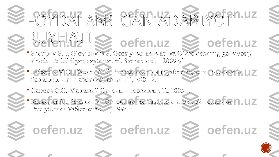 FOYDALANILGAN ADABIYOT 
RUYHATI

Shаripоv S.I.,	 G`оyibоv	 B.S.	 Gеоsiyosаt	 аsоslаri	 vа	 O`zbekistonnig	 geosiyosiy	 
ahvoli.	
 To`ldirilgan	 qayta	 nashri.	 Sаmаrqаnd	 –	 2009	 yil

Гафарли	
 М.С.,	 Касаев	 А.Ч.	 Ривожланишнинг	 ўзбек	 модели:	 тинчлик	 ва	 
барқарорлик	
 –	 тараққиёт	 асоси.	 Т.,	 2001	 й.

Сафоев	
 С.С.	 Марказий	 Осиёдаги	 геосиёсат.	 Т.,	 2005	 г.

Касымов	
 А.,	 Васькин	 И.	 Основные	 направления	 внешней	 политики	 
Республики	
 Узбекистан.	 Т.,	 1994	 г. 