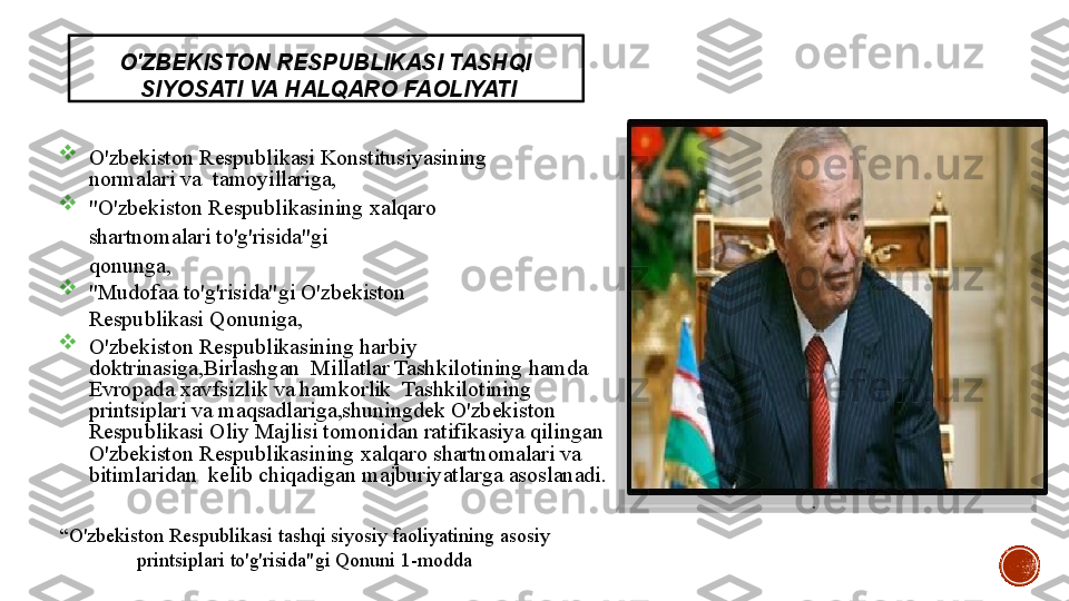 O'ZBEKISTON   RESPUBLIKASI   TASHQI 
  SIYOSATI   VA   HALQARO   FAOLIYATI

O'zbekiston   Respublikasi  Konstitusiyasining  
normalari   va	
    tamoyillariga,

"O'zbekiston   Respublikasining   xalqaro	
 
shartnomalari	
 to'g'risida"gi
qonunga,

"Mudofaa	
 to'g'risida"gi	 O'zbekiston  
Respublikasi   Qonuniga,

O'zbekiston	
  Respublikasining	 harbiy	 
doktrinasiga,Birlashgan	
   	Millatlar	 Tashkilotining	  hamda	 
Evropada	
 xavfsizlik	  va	 hamkorlik	   Tashkilotining	 
printsiplari	
  va	 maqsadlariga,shuningdek	 O'zbekiston	   
Respublikasi	
 Oliy	 Majlisi	  tomonidan	  ratifikasiya	 qilingan	   
O'zbekiston   Respublikasining   xalqaro  	
shartnomalari   va  
bitimlaridan	
    kelib   chiqadigan   majburiyatlarga   asoslanadi.
.
“ O'zbekiston   Respublikasi   tashqi   siyosiy   faoliyatining   asosiy
printsiplari   to'g'risida"gi   Qonuni   1-modda
3 