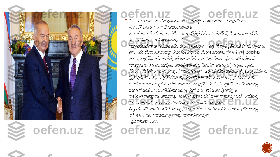 
O‘zbekiston Respublikasining birinchi Prezidenti 
I.A.Karimov «O‘zbekiston
XXI asr bo‘sagasida: xavfsizlikka tahdid, barqarorlik 
shartlari va taraqqiyot
kafolatlari» kitobida bu borada quyidagi fikmi keltirgan: 
«O‘zbekistonning   hududiy makon xususiyatlari, uning 
geografik o‘rni bizning ichki va tashqi   siyosatimizni 
tanlash va amalga oshirishda katta ahamiyatga ega .  
O‘zbekiston bugungi kunda qo‘shni davlatlar Qozogiston, 
Qirgiziston, Tojikiston, Turkmaniston va Afgoniston 
o‘rtasida boglovchi halqa vazifasini o‘taydi.Bulaming 
barchasi respublikaning jahon iqtisodiyotiga 
integratsiyalashuvi, dietel investitsiyalarini jalb qilish, 
O‘zbekistonni davlatlar o‘rtasida o‘zaro 
foydalihamkorlikning, tovarlar va kapital tranzitining 
o‘zida xos mintaqaviy markaziga
aylantiradi». 