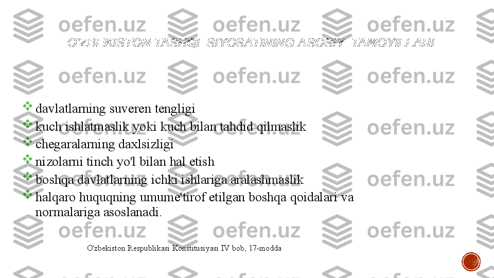 O'ZBEKISTON TASHQI    SIYOSATINING   ASOSIY    TAMOYILLARI

davlatlarning   suveren   tengligi

kuch   ishlatmaslik   yoki   kuch   bilan   tahdid   qilmaslik

chegaralarning   daxlsizligi

nizolarni   tinch   yo'l  bilan   hal   etish

boshqa   davlatlarning   ichki   ishlariga	
 aralashmaslik

halqaro   huquqning   umume'tirof   etilgan   boshqa   qoidalari   va	
   
normalariga   asoslanadi.
4O'zbekiston   Respublikasi   Konstitusiyasi   IV   bob,   17-modda 