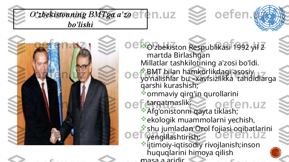 O'zbekistonning  BMTga   a'zo
bo'lishi

O'zbekiston   Respublikasi   1992   yil   2  
martda  Birlashgan
Millatlar   tashkilotining   a'zosi   bo'ldi.

BMT  bilan   hamkorlikdagi   asosiy  
yo'nalishlar   bu   –xavfsizlikka    tahdidlarga  
qarshi   kurashish;

ommaviy   qirg'in   qurollarini  
tarqatmaslik;

Afg'onistonni   qayta   tiklash;

ekologik   muammolarni   yechish,

shu   jumladan   Orol  fojiasi   oqibatlarini  
yengillashtirish;

ijtimoiy-iqtisodiy   rivojlanish;inson  
huquqlarini   himoya   qilish
masalalaridir. 5 