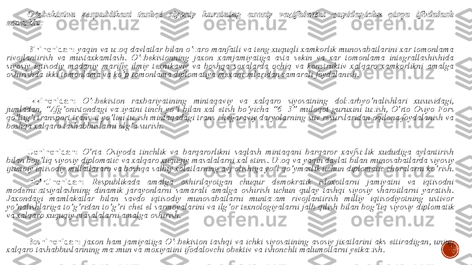 O ’ zbekiston  respublikasi  tashqi  siyosiy  kursining  asosiy  vazifalarini  quyidagicha  qisqa  ifodalash 
mumkin :
Birinchidan :  yaqin va uzoq davlatlar bilan o ’ zaro manfatli va teng xuquqli xamkorlik munosabatlarini xar tomonlama 
rivojlantirish  va  mustaxkamlash .  O ’ zbekistonning  jaxon  xamjamiyatiga  asta  sekin  va  xar  tomonlama  integrallashishida 
siyosiy  iqtisodiy  madaniy  marifiy  ilmiy  texnikaviy  va  boshqa  soxalarda  ochiq  va  konstruktiv  xalqaro  xamkorlikni  amalga 
oshirishda ikki tomonlama va ko ’ p tomonlama diplomatiya mexanizmlaridan samarali foydalanish .
Ikkinchidan :  O ’ zbekiston  raxbariyatining  mintaqaviy  va  xalqaro  siyosatning  dolzarbyo ’ nalishlari  xususidagi , 
jumladan ,  “ Afg ’ onistondagi  vaziyatni  tinch  yo ’ l  bilan  xal  etish  bo ’ yicha   “6+3”  muloqot  guruxini  tuzish ,  O ’ rto  Osiyo  Fors 
qo ’ ltig ’ i transport transzit yo ’ lini tuzish mintaqadagi trans chegaraviy daryolarning suv resurslaridan oqilona foydalanish va 
boshqa xalqaro tashabbuslarni olg ’ a surish .
 
Uchinchidan :  O ’ rta  Osiyoda  tinchlik  va  barqarorlikni  saqlash  mintaqani  barqaror  xavfsizlik  xududiga  aylantirish 
bilan bog ’ liq siyosiy diplomatic va xalqaro xuquqiy masalalarni xal etins .  Uzoq va yaqin davlat bilan munosabatlarda siyosiy 
ijtimoiy iqtisodiy millatlararo va boshqa salbiy xolatlarning avj olishiga yo ’ l qo ’ ymaslik uchun diplomatic choralarni ko ’ rish .
  To ’ rtinchidan :  Respublikada  amalga  oshirilayotgan  chuqur  demokratik  isloxotlarni  jamiyatni  va  iqtisodni 
modernizatsiyalashning  dinamik  jarayonlarni  samarali  amalga  oshirish  uchun  qulay  tashqi  siyosiy  sharoitlarni  yaratish . 
Jaxondagi  mamlakatlar  bilan  savdo  iqtisodiy  munosabatlarni  muntazam  rivojlantirish  milliy  iqtisodiyotning  ustivor 
yo ’ nalishlariga to ’ g ’ ridan to ’ g ’ ri chet el   sarmoyalarini va ilg ’ or texnologiyalarni jalb qilish bilan bog ’ liq siyosiy diplomatik 
va xalqaro xuquqiy masalalarni amalga oshirish .
 
Beshinchidan :  jaxon  ham  jamiyatiga  O ’ zbekiston  tashqi  va  ichki  siyosatining  asosiy  jixatlarini  aks  ettiradigan ,  uning 
xalqaro tashabbuslarining mazmun va moxiyatini ifodalovchi obektiv va ishonchli malumotlarni yetkazish .
 
  