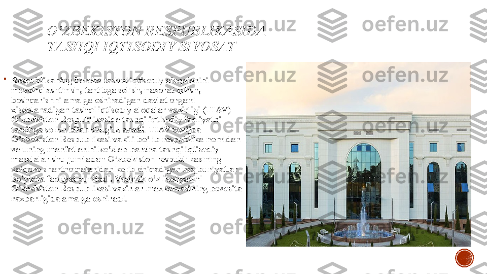 O’ZBEKISTON RESPUBLIKASIDA 
TASHQI IQTISODIY SIYOSAT

Respublikaning barcha tashqi iqtisodiy aloqalarini 
muvofiqlashtirish ,  tartibga solish ,  nazorat qilish , 
boshqarishni amalga oshiradigan davlat organi 
xisoblanadigan tashqi iqtisodiy aloqalar vazirligi  ( TIAV ) 
O ’ zbekiston Respublikasida tashqi iqtisodiy faoliyatni 
tartibga solish bilan shug ’ ullanadi .  TIAV xorijda 
O ’ zbekiston Respublikasi vakili bo ’ lib respublika nomidan 
va uning manfatlarini ko ’ zlab barcha tashqi iqtisodiy 
masalalar shu jumladan O ’ zbekiston respublikasining 
xalqaro shartnomalaridan kelib chiqadigan majburiyatlar 
bo ’ yicha faoliyat yuritadi .  Vazirlik o ’ z faoliyatini 
O ’ zbekiston Respublikasi vazirlar maxkamasining bevosita 
raxbarligida amalga oshiradi . 