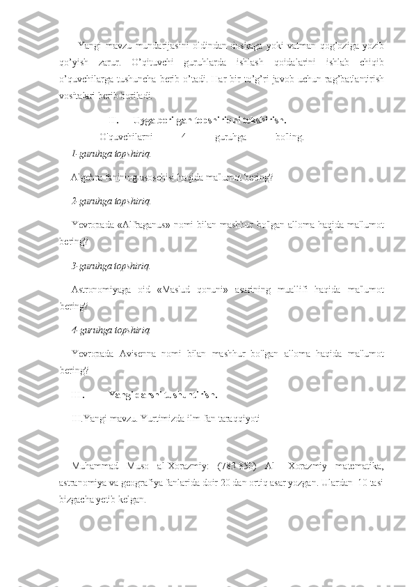 Yangi   mavzu   mundarijasini   oldindan   doskaga   yoki   vatman   qog’oziga   yozib
qo’yish   zarur.   O’qituvchi   guruhlarda   ishlash   qoidalarini   ishlab   chiqib
o’quvchilarga  tushuncha  berib  o’tadi.  Har  bir   to’g’ri  javob  uchun  rag’batlantirish
vositalari berib boriladi. 
II. Uyga berilgan topshiriqni tekshirish. 
  O'quvchilarni   4   guruhga   bo'ling.
1-guruhga topshiriq.
Algebra fanining asoschisi haqida ma'lumot bering?
2-guruhga topshiriq.
Yevropada «Alfraganus» nomi bilan mashhur bo'lgan alloma haqida ma'lumot
bering?
3-guruhga topshiriq.
Astronomiyaga   oid   «Mas'ud   qonuni»   asarining   muallifi   haqida   ma'lumot
bering?
4-guruhga topshiriq.
Yevropada   Avisenna   nomi   bilan   mashhur   bo'lgan   alloma   haqida   ma'lumot
bering?
III. Yangi darsni tushuntirish. 
III.Yangi mavzu. Yurtimizda ilm-fan taraqqiyoti
Muhammad   Muso   al-Xorazmiy:   (783-850)   Al   –Xorazmiy   matematika,
astranomiya va geografiya fanlarida doir 20 dan ortiq asar yozgan. Ulardan  10 tasi
bizgacha yetib kelgan.  