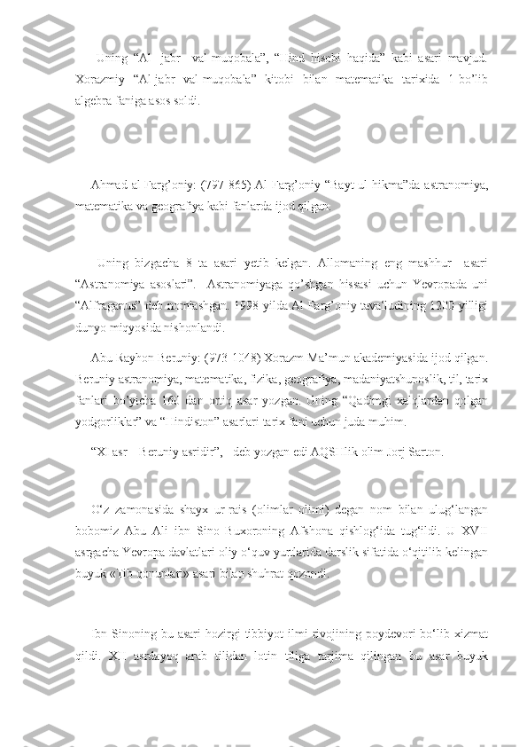   Uning   “Al   -jabr     val-muqobala”,   “Hind   hisobi   haqida”   kabi   asari   mavjud.
Xorazmiy   “Al-jabr   val-muqobala”   kitobi   bilan   matematika   tarixida   1-bo’lib
algebra faniga asos soldi. 
 
 
Ahmad al-Farg’oniy:   (797-865)   Al-Farg’oniy “Bayt  ul-hikma”da  astranomiya,
matematika va geografiya kabi fanlarda ijod qilgan. 
 
  Uning   bizgacha   8   ta   asari   yetib   kelgan.   Allomaning   eng   mashhur     asari
“Astranomiya   asoslari”.     Astranomiyaga   qo’shgan   hissasi   uchun   Yevropada   uni
“Alfraganus” deb nomlashgan. 1998-yilda Al-Farg’oniy tavalludining 1200 yilligi
dunyo miqyosida nishonlandi. 
Abu Rayhon Beruniy: (973-1048) Xorazm Ma’mun akademiyasida ijod qilgan.
Beruniy astranomiya, matematika, fizika, geografiya, madaniyatshunoslik, til, tarix
fanlari   bo’yicha   160   dan   ortiq   asar   yozgan.   Uning   “Qadimgi   xalqlardan   qolgan
yodgorliklar” va “Hindiston” asarlari tarix fani uchun juda muhim. 
“XI asr – Beruniy asridir”, - deb yozgan edi AQSHlik olim Jorj Sarton. 
 
O‘z   zamonasida   shayx   ur-rais   (olimlar   olimi)   degan   nom   bilan   ulug‘langan
bobomiz   Abu   Ali   ibn   Sino   Buxoroning   Afshona   qishlog‘ida   tug‘ildi.   U   XVII
asrgacha Yevropa davlatlari oliy o‘quv yurtlarida darslik sifatida o‘qitilib kelingan
buyuk «Tib qonunlari» asari bilan shuhrat qozondi. 
Ibn  Sinoning  bu  asari  hozirgi   tibbiyot   ilmi  rivojining  poydevori  bo‘lib  xizmat
qildi.   XII   asrdayoq   arab   tilidan   lotin   tiliga   tarjima   qilingan   bu   asar   buyuk 