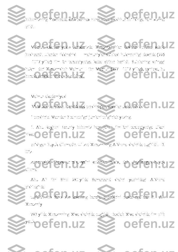 bobomizning Yevropada «Avitsenna» nomi bilan mashhur bo‘lishiga ham xizmat
qildi.
Ma'mun   akademiyasi.   Tariximizda   Xorazmshohlar   davlatini   to‘rtta   sulola
boshqardi.   Ulardan   ikkinchisi   —   ma'muniylar   sulolasi   hukmronligi   davrida   (995
—   1017-yillar)   ilm-fan   taraqqiyotiga   katta   e'tibor   berildi.   Sulolaning   so‘nggi
hukm-   dori   Xorazmshoh   Ma'mun   II   ibn   Ma'mun   (997—1017-yillar),   ayniqsa,   bu
borada tarixda o‘chmas iz qoldirdi.
Ma'mun akademiyasi
IV. Mustahkamlash. Darslikdagi topshiriqlar, savollar ustida ishlash.
1-topshiriq. Matndan 3 ta noto’gri jumlani to’g’irlab yozing.
1.  Abu  Rayhon  Beruniy  bobomiz  ham  jahon  ilm-fani  taraqqiyotiga  ulkan
hissa 
qo‘shgan   buyuk   allomadir.   Ul   zot   Xorazmning   Afshona   shahrida   tug‘ildi..     2.
O‘z 
zamonasida   Shayx   ur-rais,   ya’ni   «olimlar   raisi»,   deb   ulug‘langan   buyuk
alloma 
Abu     Ali     ibn     Sino     980-yilda     Samarqand     shahri     yaqinidagi     Afshona
qishlog‘ida 
tug‘ildi.   Ibn   Sino   o‘z   davrining   barcha   bilimlarini   puxta   egalladi.   3.     Al-
Xorazmiy 
783-yilda   Xorazmning   Xiva   shahrida   tug‘ildi.   Dastlab   Xiva   shahrida   ilm   olib
yetuk  