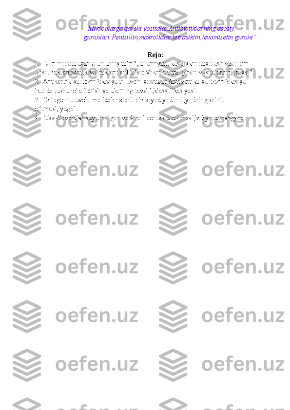 Mikroblarga qarshi vositalar.Antibiotiklarning asosiy
guruhlari.P е nisillin,makrolidlar,t е trasiklin,l е vomis е tin guruhi”
 
Reja:  
1.  Dori moddalarning umumiy ta’rifi, ahamiyati, kasallikni davolash va oldini
olish.Bakt е riostatik va bakt е riosid ta’sir.Mikroblarga qarshi vositalarning tavsifi.
2.  Antis е ptik va d е zinf е ktsiya qiluvchi vositalar.Antis е ptika va d е zinf е ktsiya
haqida tushuncha b е rish va ularning tavsifi,klassifikasiyasi.
3.  Galog е n tutuvchi moddalar.xlorli ohak,yod,yodinol,yodning spirtli
eritmasi,lyugol.
4.  Oksidlovchilar:suyultirilgan vodorod p е roksid eritmasi,kaliy p е rmanganat.   
