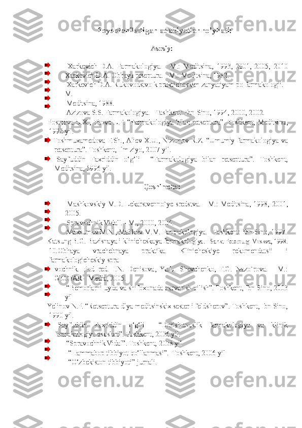 Foydalaniladigan adabiyotlar ro’yhati:
 
Asosiy: 
 
  Xarkevich   D.A.   Farmakologiya.   -   M.:   Meditsina,   1993,   2001,   2005,   2010
Xarkevich D.A. Obhaya reseptura. - M.: Meditsina, 1982. 
  Xarkevich D.A. Rukovodstvo k prakticheskim zanyatiyam po farmakologii. -
M. 
  Meditsina, 1988. 
  Azizova S.S. Farmakologiya. - Tashkent: Ibn-Sino, 1994, 2000, 2002. 
  Postnova L.X., Titova L.F. “Farmakologiya bilan retseptura”. Toshkent, Meditsina,
1990 yil.  
  Toshmuxamedova F.Sh., Aliev X.U., Nizomov R.Z. “Umumiy farmakologiya va
retseptura”. Toshkent, Ilm ziyo, 2007 yil.  
  Sayfuddin   Faxriddin   o‘g‘li     “Farmakologiya   bilan   retseptura”.   Toshkent,
Meditsina, 1996 yil. 
 
Qoshimcha:  
 
  Mashkovskiy  M.D.  Lekarstvenno`ye  sredstva.  -  M.:   Meditsina,  1998,  2001,
2005. 
  Spravochnik Vidal'. - M., 2000, 2004. 
  Maxsumov M.N., Malikov M.M. Farmakologiya. - Tashkent: Ibn-Sino, 1997.
  Katsung B.G. Bazisnaya i klinicheskaya farmakolo giya. - Sankt-Peterburg-Moskva, 1998.
10.Obhaya   vrachebnaya   praktika.   Klinicheskiye   rekomendatsii   i
farmakologicheskiy spra    
  vochnik.   Pod   red.   I.N.   Denisova,   Yu.L.   Shevchenko,   F.G.   Nazo`rova.   -   M.:
GEOTAR-  Media, 2005. 
  “Bemorlarni uyda va shifoxonada parvarish qilish”. Toshkent, Ibn Sino, 2003
yil 
  Yelinov N.P. “Retseptura dlya meditsinskix sester i feldsherov”. Toshkent, Ibn Sino,
1990 yil. 
  Sayfuddin   Faxriddin   o‘g‘li     “Dorishunoslik   farmakologiya   va   klinik
farmakologiya asoslari”. Toshkent, 2006 yil. 
  “Spravochnik Vidal”. Toshkent, 2008 yil 
   “Hammabop tibbiyot qo‘llanmasi”.  Toshkent, 2006 yil 
   “O‘zbekiston tibbiyoti” jurnali. 
 
 
 
 
  