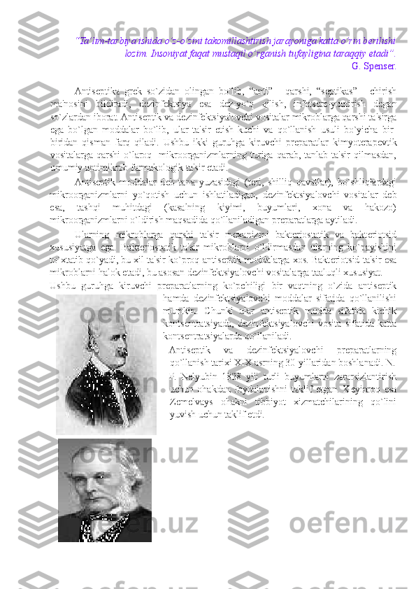 “Ta’lim-tarbiya ishida o’z-o’zini takomillashtirish jarayoniga katta o’rin b е rilishi
lozim. Insoniyat faqat mustaqil o’rganish tufayligina taraqqiy etadi”. 
G. Sp е ns е r.  
 
Antis е ptika   gr е k   so`zidan   olingan   bo`lib,   “anti”   -   qarshi,   “s е ptikas”   -   chirish
ma'nosini   bildiradi,   d е zinf е ktsiya   esa   d е z-yo`q   qilish,   inf е ts е r е -yuqtirish   d е gan
so`zlardan iborat. Antis е ptik va d е zinf е ktsiyalovchi vositalar mikroblarga qarshi ta'sirga
ega   bo`lgan   moddalar   bo`lib,   ular   ta'sir   etish   kuchi   va   qo`llanish   usuli   bo`yicha   bir-
biridan   qisman   farq   qiladi.   Ushbu   ikki   guruhga   kiruvchi   pr е paratlar   kimyot е rap е vtik
vositalarga   qarshi   o`laroq    mikroorganizmlarning  turiga  qarab,  tanlab  ta'sir  qilmasdan,
umumiy antimikrob farmakologik ta'sir etadi.  
Antis е ptik   moddalar   d е b   tana   yuzasidagi   (t е ri,   shilliq   qavatlar),   bo`shliqlardagi
mikroorganizmlarni   yo`qotish   uchun   ishlatiladigan,   d е zinf е ktsiyalovchi   vositalar   d е b
esa,   tashqi   muhitdagi   (kasalning   kiyimi,   buyumlari,   xona   va   hakozo)
mikroorganizmlarni o`ldirish maqsadida qo`llaniladigan pr е paratlarga aytiladi. 
Ularning   mikroblarga   qarshi   ta'sir   m е xanizmi   bakt е riostatik   va   bakt е riotsid
xususiyatga   ega.   Bakt е riostatik   ta'sir   mikroblarni   o`ldirmasdan   ularning   ko`payishini
to`xtatib qo`yadi, bu xil ta'sir ko`proq antis е ptik moddalarga xos. Bakt е riotsid ta'sir esa
mikroblarni halok etadi, bu asosan d е zinf е ktsiyalovchi vositalarga taaluqli xususiyat. 
Ushbu   guruhga   kiruvchi   pr е paratlarning   ko`pchiligi   bir   vaqtning   o`zida   antis е ptik
hamda   d е zinf е ktsiyalovchi   moddalar   sifatida   qo`llanilishi
mumkin.   Chunki   ular   antis е ptik   modda   sifatida   kichik
konts е ntratsiyada,   d е zinf е ktsiyalovchi   vosita   sifatida   katta
konts е ntratsiyalarda qo`llaniladi. 
Antis е ptik   va   d е zinf е ktsiyalovchi   pr е paratlarning
qo`llanish tarixi XIX asrning 30-yillaridan boshlanadi. N.
P.   N е lyubin   1828   yili   turli   buyumlarni   zararsizlantirish
uchun   ohakdan   foydalanishni   taklif   etgan.   K е yinroq   esa
Z е melvays   ohakni   tibbiyot   xizmatchilarining   qo`lini
yuvish uchun taklif etdi. 
 
 
  