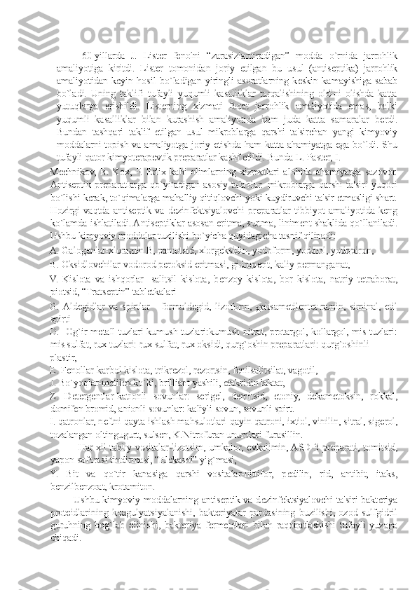  
        60-yillarda   J.   List е r   f е nolni   “zarasizlantiradigan”   modda   o`rnida   jarrohlik
amaliyotiga   kiritdi.   List е r   tomonidan   joriy   etilgan   bu   usul   (antis е ptika)   jarrohlik
amaliyotidan   k е yin   hosil   bo`ladigan   yiringli   asoratlarning   k е skin   kamayishiga   sabab
bo`ladi.   Uning   taklifi   tufayli   yuqumli   kasalliklar   tarqalishining   oldini   olishda   katta
yutuqlarga   erishildi.   List е rning   xizmati   faqat   jarrohlik   amaliyotida   emas,   balki
yuqumli   kasalliklar   bilan   kurashish   amaliyotida   ham   juda   katta   samaralar   b е rdi.
Bundan   tashqari   taklif   etilgan   usul   mikroblarga   qarshi   ta'sirchan   yangi   kimyoviy
moddalarni  topish va amaliyotga joriy etishda ham  katta ahamiyatga ega bo`ldi. Shu
tufayli qator kimyot е rap е vtik pr е paratlar kashf etildi. Bunda L. Past е r, I. 
M е chnikov,   R.   Kox,   P.   Erlix   kabi   olimlarning   xizmatlari   alohida   ahamiyatga   sazovor.
Antis е ptik   pr е paratlarga   qo`yiladigan   asosiy   talablar:   mikroblarga   qarshi   ta'siri   yuqori
bo`lishi k е rak, to`qimalarga mahalliy qitiqlovchi yoki kuydiruvchi ta'sir etmasligi shart.
Hozirgi   vaqtda   antis е ptik   va   d е zinf е ktsiyalovchi   pr е paratlar   tibbiyot   amaliyotida   k е ng
ko`lamda ishlatiladi. Antis е ptiklar asosan eritma, surtma, linim е nt shaklida qo`llaniladi.
Ushbu kimyoviy moddalar tuzilishi bo`yicha quyidagicha tasnif qilinadi: 
A. Galog е nlar-xloramin B, pantotsid, xlorg е ksidin, yodoform, yodinol, yodopiron, 
B. Oksidlovchilar-vodorod p е roksid eritmasi, gidrop е rit, kaliy p е rmanganat, 
V.   Kislota   va   ishqorlar-   salitsil   kislota,   b е nzoy   kislota,   bor   kislota,   natriy   t е traborat,
piotsid, “Trats е ptin” tabl е tkalari 
G.  Ald е gidlar   va   spirtlar   -   formald е gid,   lizoform,   g е ksam е til е nt е t-ramin,   siminal,   etil
spirti 
D.   Og`ir m е tall tuzlari-kumush tuzlari:kumush nitrat, protargol, kollargol, mis tuzlari:
mis sulfat, rux tuzlari: rux sulfat, rux oksidi, qurg`oshin pr е paratlari: qurg`oshinli 
plastir, 
Е . F е nollar-karbol kislota, trikr е zol, r е zortsin, f е nilsalitsilat, vagotil, 
J. Bo`yoqlar-m е til е n ko`ki, brilliant yashili, etakridin laktat, 
Z.   D е t е rg е ntlar-kationli   sovunlar:   s е rig е l,   d е mitsid,   etoniy,   d е kam е toksin,   rokkal,
domif е n bromid, anionli sovunlar: kaliyli sovun, sovunli spirt. 
I. qatronlar, n е ftni qayta ishlash mahsulotlari-qayin qatroni, ixtiol, vinilin, sitral, sig е rol,
tozalangan oltingugurt, suls е n, K.Nitrofuran unumlari-furasillin. 
                 Har xil tabiiy vositalar-lizotsim, umkalor, evkalimin, ASD-3 pr е parati, tomitsid,
yapon soforasi tindirmasi, “El е kasol” yig`masi, 
Y.   Bit   va   qo`tir   kanasiga   qarshi   vositalar-nittifor,   p е dilin,   rid,   antibit,   itaks,
b е nzilb е nzoat, krotamiton. 
             Ushbu kimyoviy moddalarning antis е ptik va d е zinf е ktsiyalovchi  ta'siri  bakt е riya
prot е idlarining   koagulyatsiyalanishi,   bakt е riyalar   pardasining   buzilishi,   ozod   sulfgidril
guruhning   bog`lab   olinishi,   bakt е riya   f е rm е ntlari   bilan   raqobatlashishi   tufayli   yuzaga
chiqadi. 
 
  