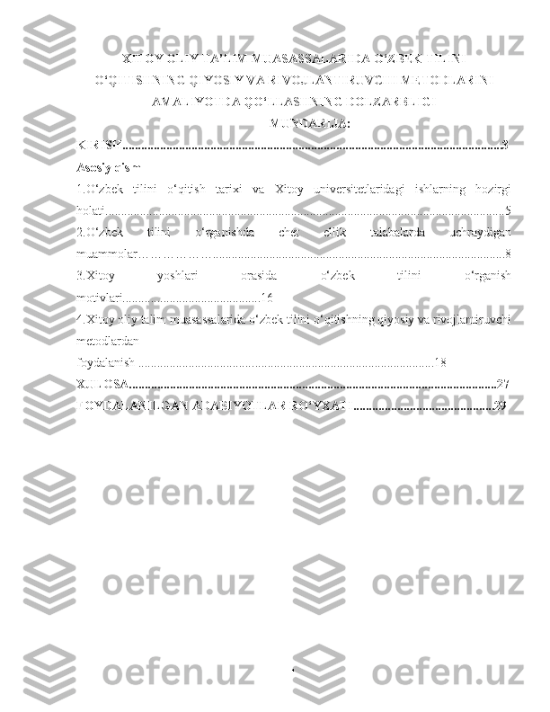 XITOY OLIY TA’LIM MUASASSALARIDA O‘ZBEK TILINI
O‘QITISHNING QIYOSIY VA RIVOJLANTIRUVCHI METODLARINI
AMALIYOTDA QO‘LLASHNING DOLZARBLIGI
MUNDARI JA:
KIRISH.........................................................................................................................3
Asosiy qism
1.O‘zbek   tilini   o‘qitish   tarixi   va   Xitoy   universitetlaridagi   ishlarning   hozirgi
holati...............................................................................................................................5
2.O‘zbek   tilini   o‘rganish da   chet   ellik   talabalarda   uchraydigan
muammolar………………. ............................................................................................8
3.Xitoy   yoshlari   orasida   o‘zbek   tilini   o‘rganish
motivlari............................................16
4. Xitoy oliy talim muasassalarida o‘zbek tilini o‘qitishning qiyosiy va rivojlantiruvchi
metodlardan
foydalanish .................................... ..........................................................18
XULOSA.....................................................................................................................27
FOYDALANILGAN ADABIYOTLAR RO‘YXATI.............................................29
1 