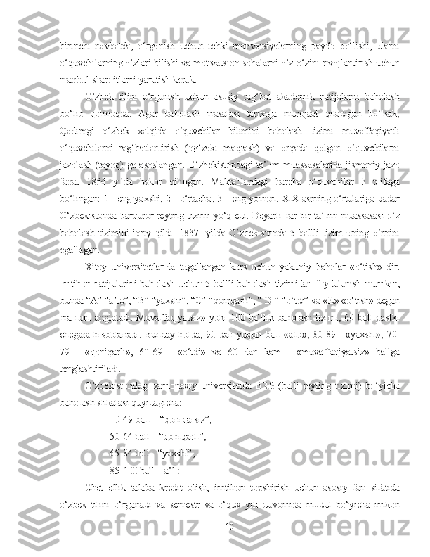 birinchi   navbatda,   o‘rganish   uchun   ichki   motivatsiyalarning   paydo   bo‘lishi,   ularni
o‘quvchilarning o‘zlari bilishi va motivatsion sohalarni o‘z-o‘zini rivojlantirish uchun
maqbul sharoitlarni yaratish kerak.
O‘zbek   tilini   o‘rganish   uchun   asosiy   rag‘bat   akademik   natijalarni   baholash
bo‘lib   qolmoqda.   Agar   baholash   masalasi   tarixiga   murojaat   qiladigan   bo‘lsak,
Qadimgi   o‘zbek   xalqida   o‘quvchilar   bilimini   baholash   tizimi   muvaffaqiyatli
o‘quvchilarni   rag‘batlantirish   (og‘zaki   maqtash)   va   orqada   qolgan   o‘quvchilarni
jazolash (tayoq) ga asoslangan. O‘zbekistondagi ta’lim muassasalarida jismoniy jazo
faqat   1864   yilda   bekor   qilingan.   Maktablardagi   barcha   o‘quvchilar   3   toifaga
bo‘lingan: 1 - eng yaxshi, 2 - o‘rtacha, 3 - eng yomon. XIX asrning o‘rtalariga qadar
O‘zbekistonda barqaror reyting tizimi yo‘q edi. Deyarli har bir ta’lim muassasasi o‘z
baholash   tizimini   joriy   qildi.   1837-   yilda   O‘zbekistonda   5   ballli   tizim   uning   o‘rnini
egallagan.
Xitoy   universitetlarida   tugallangan   kurs   uchun   yakuniy   baholar   «o‘tish»   dir.
Imtihon natijalarini baholash uchun 5 ballli baholash tizimidan foydalanish mumkin,
bunda “A” “a’lo”, “B” “yaxshi”, “C” “qoniqarli”, “ D ” “o‘tdi” va «E» «o‘tish» degan
ma'noni  anglatadi.  Muvaffaqiyatsiz»   yoki   100  balllik  baholash  tizimi,  60  ball  pastki
chegara hisoblanadi. Bunday holda, 90 dan yuqori ball «a'lo», 80-89 - «yaxshi», 70-
79   -   «qoniqarli»,   60-69   -   «o‘tdi»   va   60   dan   kam   -   «muvaffaqiyatsiz»   ballga
tenglashtiriladi.
O‘zbekistondagi   zamonaviy   universitetda   BRS   (balli   reyting   tizimi)   bo‘yicha
baholash shkalasi quyidagicha:
 0-49 ball – “qoniqarsiz”;

 50-64 ball – “qoniqarli”;

 65-84 ball - “yaxshi”;

 85-100 ball – a’lo.
Chet   ellik   talaba   kredit   olish,   imtihon   topshirish   uchun   asosiy   fan   sifatida
o‘zbek   tilini   o‘rganadi   va   semestr   va   o‘quv   yili   davomida   modul   bo‘yicha   imkon
10 